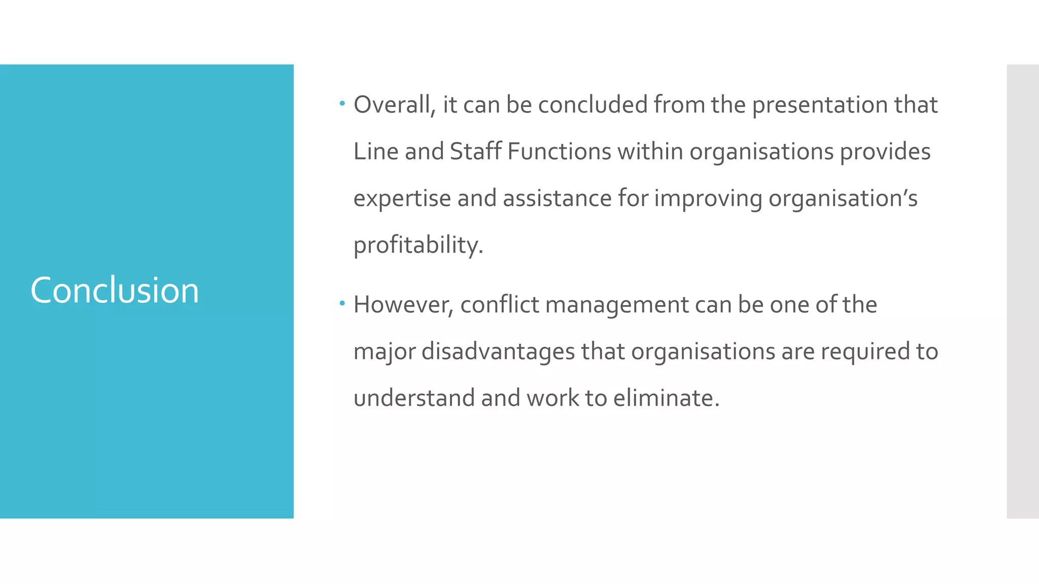 Conclusion
 Overall, it can be concluded from the presentation that
Line and Staff Functions within organisations provides
expertise and assistance for improving organisation’s
profitability.
 However, conflict management can be one of the
major disadvantages that organisations are required to
understand and work to eliminate.
 