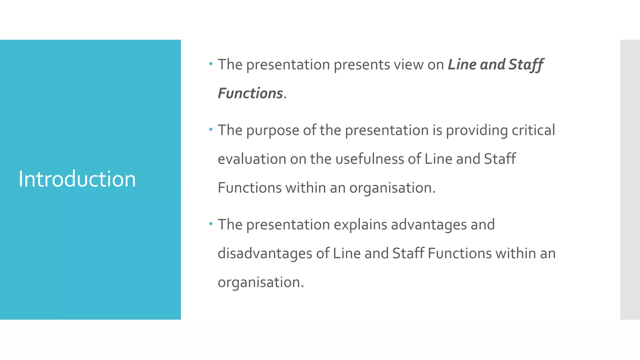Introduction
 The presentation presents view on Line and Staff
Functions.
 The purpose of the presentation is providing critical
evaluation on the usefulness of Line and Staff
Functions within an organisation.
 The presentation explains advantages and
disadvantages of Line and Staff Functions within an
organisation.
 