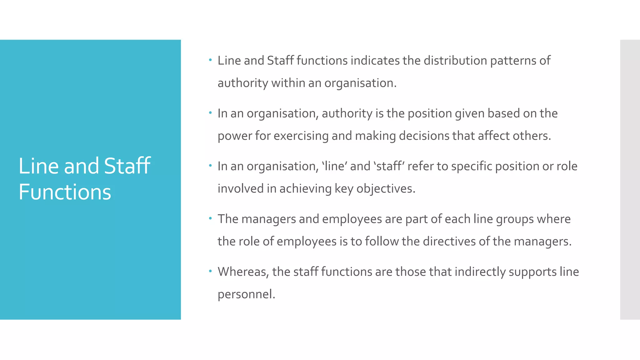 Line andStaff
Functions
 Line and Staff functions indicates the distribution patterns of
authority within an organisation.
 In an organisation, authority is the position given based on the
power for exercising and making decisions that affect others.
 In an organisation, ‘line’ and ‘staff’ refer to specific position or role
involved in achieving key objectives.
 The managers and employees are part of each line groups where
the role of employees is to follow the directives of the managers.
 Whereas, the staff functions are those that indirectly supports line
personnel.
 
