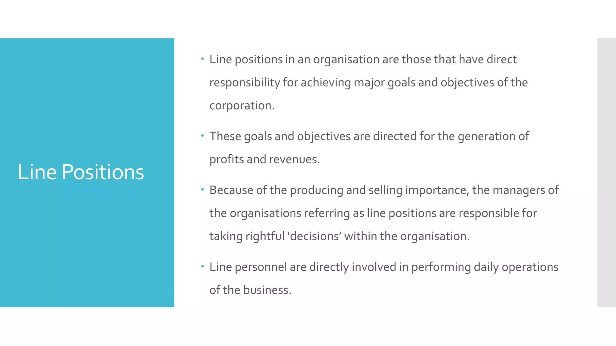 Line Positions
 Line positions in an organisation are those that have direct
responsibility for achieving major goals and objectives of the
corporation.
 These goals and objectives are directed for the generation of
profits and revenues.
 Because of the producing and selling importance, the managers of
the organisations referring as line positions are responsible for
taking rightful ‘decisions’ within the organisation.
 Line personnel are directly involved in performing daily operations
of the business.
 