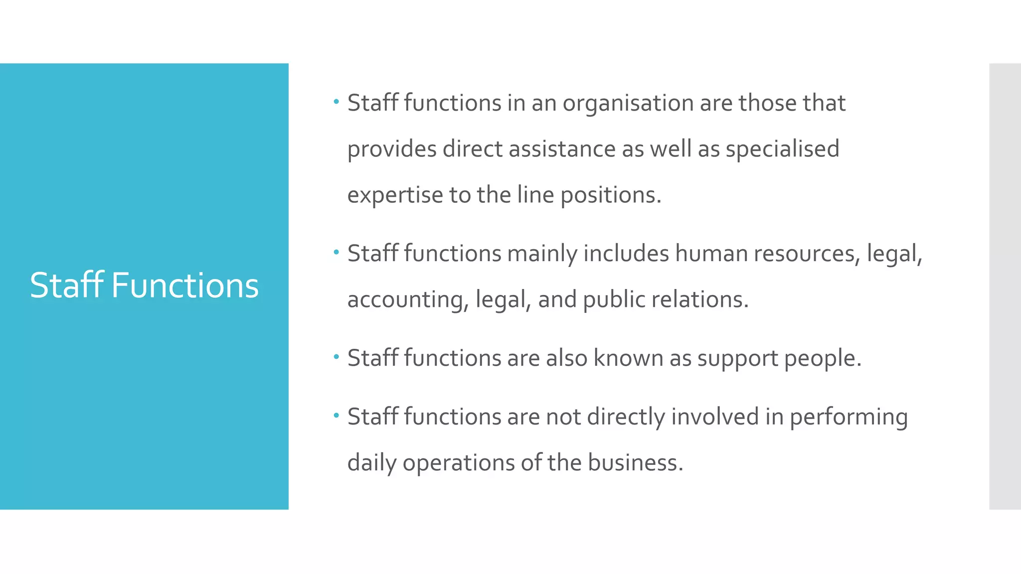 Staff Functions
 Staff functions in an organisation are those that
provides direct assistance as well as specialised
expertise to the line positions.
 Staff functions mainly includes human resources, legal,
accounting, legal, and public relations.
 Staff functions are also known as support people.
 Staff functions are not directly involved in performing
daily operations of the business.
 