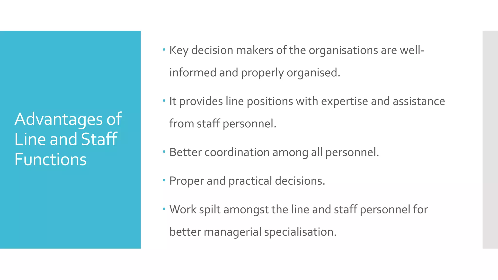 Advantages of
Line andStaff
Functions
 Key decision makers of the organisations are well-
informed and properly organised.
 It provides line positions with expertise and assistance
from staff personnel.
 Better coordination among all personnel.
 Proper and practical decisions.
 Work spilt amongst the line and staff personnel for
better managerial specialisation.
 