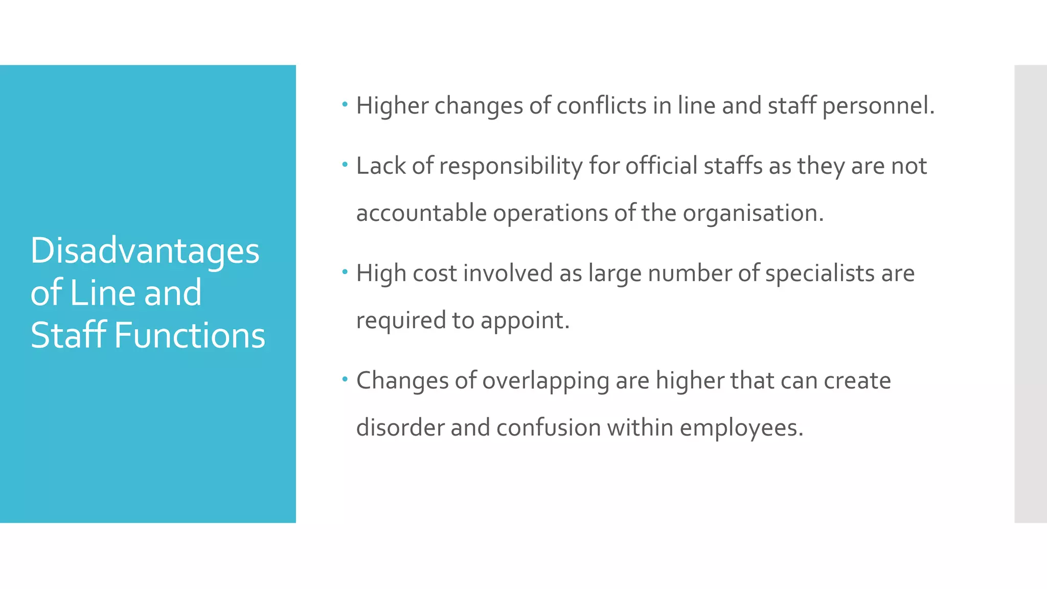 Disadvantages
of Line and
Staff Functions
 Higher changes of conflicts in line and staff personnel.
 Lack of responsibility for official staffs as they are not
accountable operations of the organisation.
 High cost involved as large number of specialists are
required to appoint.
 Changes of overlapping are higher that can create
disorder and confusion within employees.
 