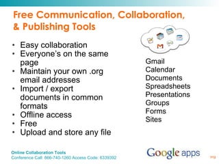 Free Communication, Collaboration, & Publishing Tools Easy collaboration Everyone’s on the same page Maintain your own .org email addresses Import / export documents in common formats Offline access Free Upload and store any file Gmail Calendar Documents Spreadsheets Presentations Groups Forms Sites 