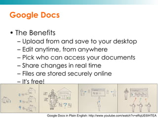 Google Docs The Benefits Upload from and save to your desktop Edit anytime, from anywhere Pick who can access your documents Share changes in real time Files are stored securely online It's free! Google Docs in Plain English: http://www.youtube.com/watch?v=eRqUE6IHTEA 