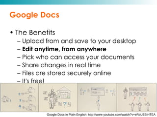 Google Docs The Benefits Upload from and save to your desktop Edit anytime, from anywhere Pick who can access your documents Share changes in real time Files are stored securely online It's free! Google Docs in Plain English: http://www.youtube.com/watch?v=eRqUE6IHTEA 