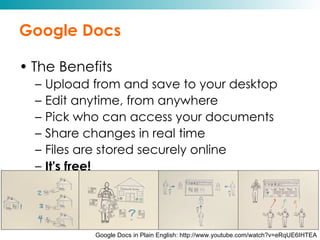 Google Docs The Benefits Upload from and save to your desktop Edit anytime, from anywhere Pick who can access your documents Share changes in real time Files are stored securely online It's free! Google Docs in Plain English: http://www.youtube.com/watch?v=eRqUE6IHTEA 
