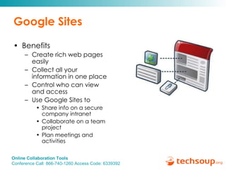 Google Sites Benefits Create rich web pages easily Collect all your information in one place Control who can view and access Use Google Sites to  Share info on a secure company intranet Collaborate on a team project Plan meetings and activities 