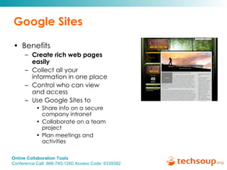 Google Sites Benefits Create rich web pages easily Collect all your information in one place Control who can view and access Use Google Sites to  Share info on a secure company intranet Collaborate on a team project Plan meetings and activities 