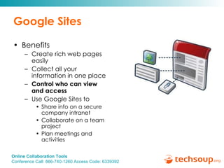 Google Sites Benefits Create rich web pages easily Collect all your information in one place Control who can view and access Use Google Sites to  Share info on a secure company intranet Collaborate on a team project Plan meetings and activities 