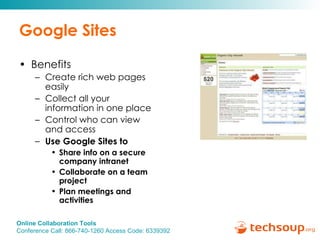 Google Sites Benefits Create rich web pages easily Collect all your information in one place Control who can view and access Use Google Sites to  Share info on a secure company intranet Collaborate on a team project Plan meetings and activities 