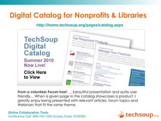 Digital Catalog for Nonprofits & Libraries From a volunteer Forum host:   …beautiful presentation and quite user friendly… When a given page in the catalog showcases a product, I greatly enjoy being presented with relevant articles, forum topics and Webinars that fit the same theme.    http://home.techsoup.org/pages/catalog.aspx 