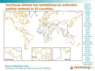 TechSoup Global has established an extensive  partner network in 33 countries. Australia   Belgium  Botswana   Brazil   Bulgaria   Canada  Chile  Croatia   Egypt   France   Germany  Hong Kong  Hungary   India  Ireland   Japan  Kenya  Luxembourg  Macau   Mexico  Netherlands  New Zealand  Poland  Romania   Russia   Slovakia   Slovenia   South Africa   Spain   Sweden   Taiwan   United Kingdom   United States  