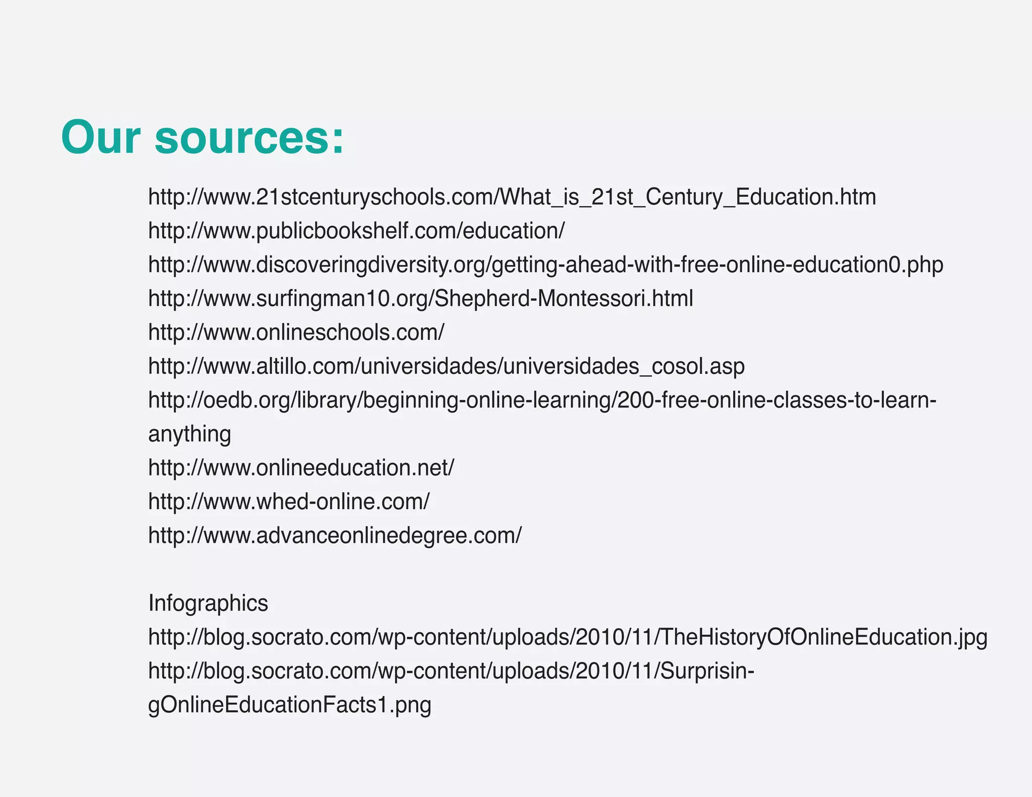 Our sources:
   http://www.21stcenturyschools.com/What_is_21st_Century_Education.htm
   http://www.publicbookshelf.com/education/
   http://www.discoveringdiversity.org/getting-ahead-with-free-online-education0.php
   http://www.surfingman10.org/Shepherd-Montessori.html
   http://www.onlineschools.com/
   http://www.altillo.com/universidades/universidades_cosol.asp
   http://oedb.org/library/beginning-online-learning/200-free-online-classes-to-learn-
   anything
   http://www.onlineeducation.net/
   http://www.whed-online.com/
   http://www.advanceonlinedegree.com/

   Infographics
   http://blog.socrato.com/wp-content/uploads/2010/11/TheHistoryOfOnlineEducation.jpg
   http://blog.socrato.com/wp-content/uploads/2010/11/Surprisin-
   gOnlineEducationFacts1.png
 