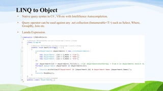 LINQ to Object
• Native query syntax in C# , VB etc with IntelliSence Autocompletion.
• Query operator can be used against any .net collection (Innumerable<T>) such as Select, Where,
GroupBy, Join etc.
• Lamda Expression.
 