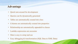 Advantage
• Quick turn around for development
• Queries can be dynamically generated
• Tables are automatically created into class
• Columns are automatically created into properties
• Relationship are automatically appeaded to classes
• Lambda expressions are awesome
• Data is easy to setup and use
• Easy debugging & transformation (SQL Data to XML Data)
 