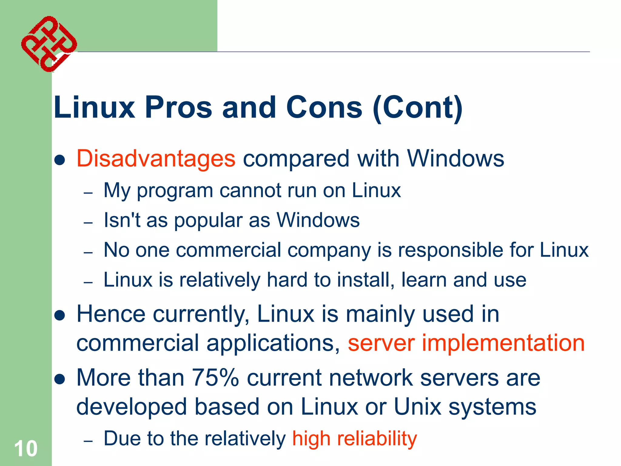 Linux Pros and Cons (Cont)


Disadvantages compared with Windows
–
–
–
–





10

My program cannot run on Linux
Isn't as popular as Windows
No one commercial company is responsible for Linux
Linux is relatively hard to install, learn and use

Hence currently, Linux is mainly used in
commercial applications, server implementation
More than 75% current network servers are
developed based on Linux or Unix systems
–

Due to the relatively high reliability

 