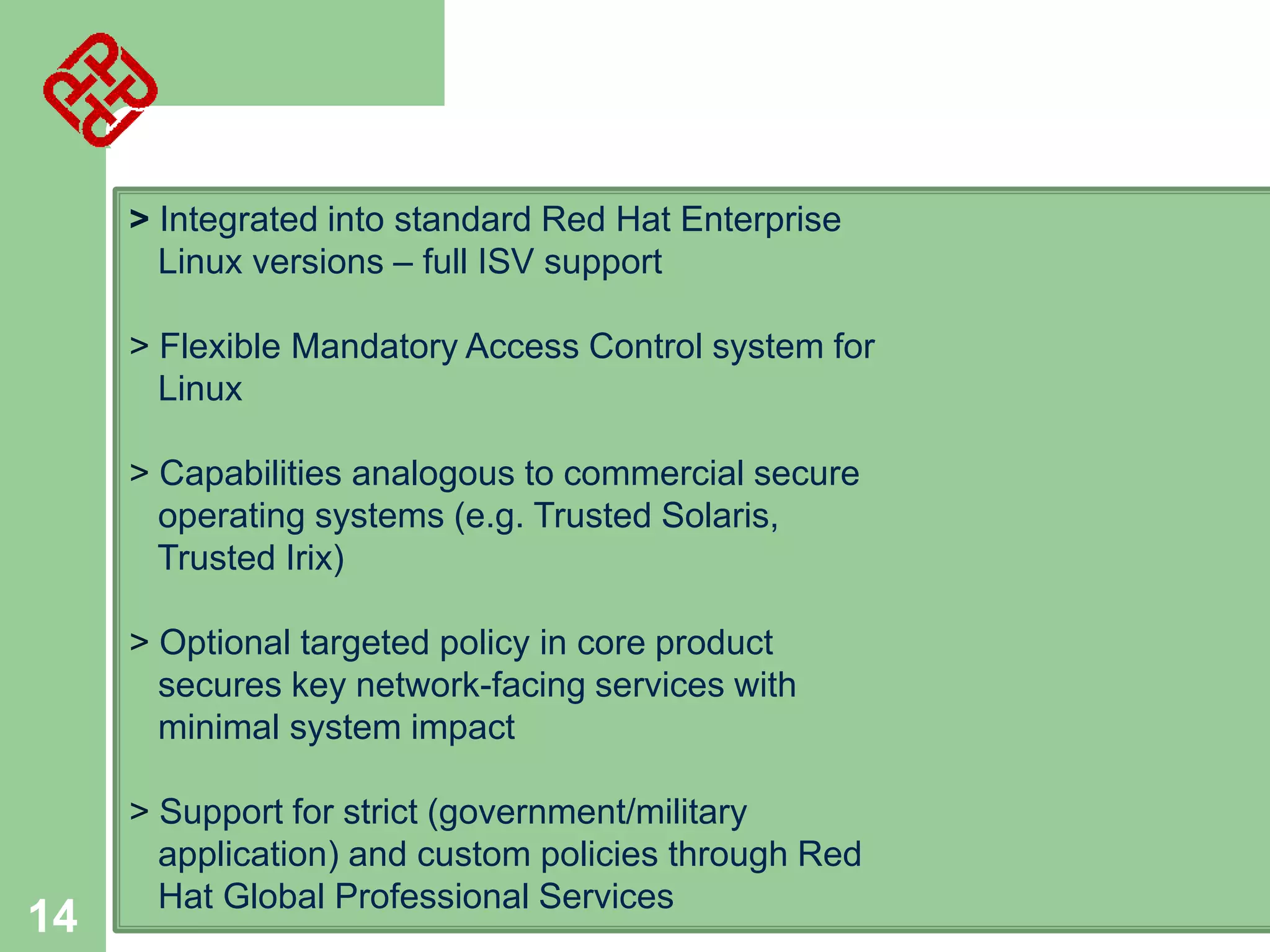 > Integrated into standard Red Hat Enterprise
Linux versions – full ISV support
> Flexible Mandatory Access Control system for
Linux
> Capabilities analogous to commercial secure
operating systems (e.g. Trusted Solaris,
Trusted Irix)
> Optional targeted policy in core product
secures key network-facing services with
minimal system impact

14

> Support for strict (government/military
application) and custom policies through Red
Hat Global Professional Services

 