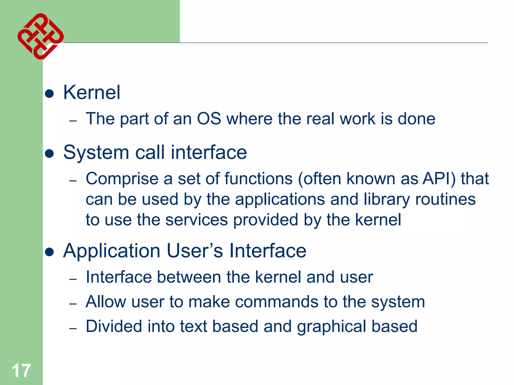 

Kernel
–



System call interface
–



Comprise a set of functions (often known as API) that
can be used by the applications and library routines
to use the services provided by the kernel

Application User’s Interface
–
–
–

17

The part of an OS where the real work is done

Interface between the kernel and user
Allow user to make commands to the system
Divided into text based and graphical based

 