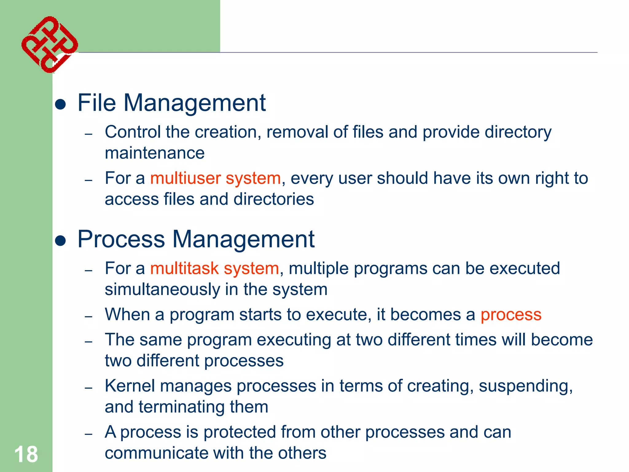 

File Management
–
–



Process Management
–
–
–

–
–

18

Control the creation, removal of files and provide directory
maintenance
For a multiuser system, every user should have its own right to
access files and directories

For a multitask system, multiple programs can be executed
simultaneously in the system
When a program starts to execute, it becomes a process
The same program executing at two different times will become
two different processes
Kernel manages processes in terms of creating, suspending,
and terminating them
A process is protected from other processes and can
communicate with the others

 