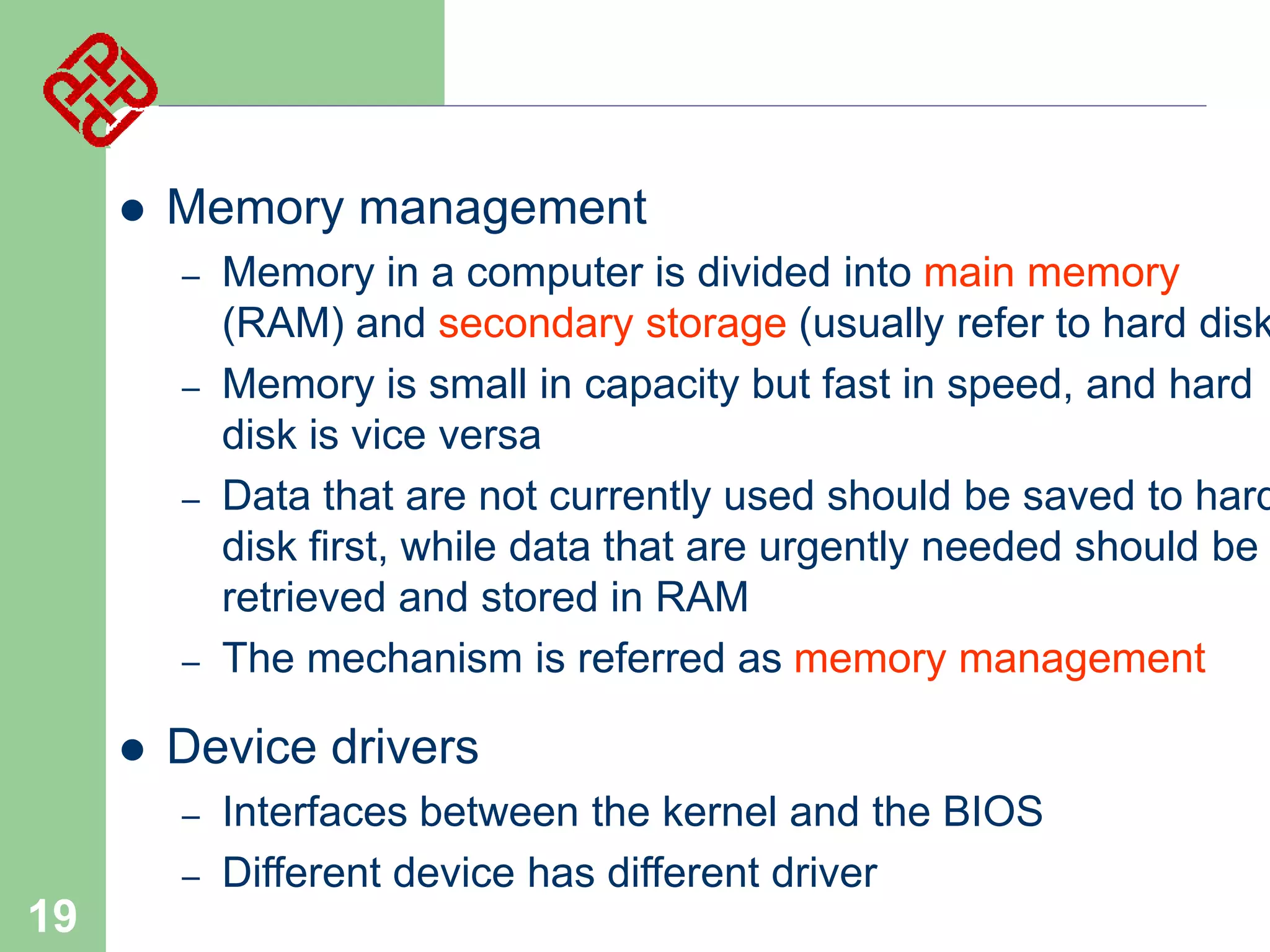 

Memory management
–
–
–

–



Device drivers
–
–

19

Memory in a computer is divided into main memory
(RAM) and secondary storage (usually refer to hard disk
Memory is small in capacity but fast in speed, and hard
disk is vice versa
Data that are not currently used should be saved to hard
disk first, while data that are urgently needed should be
retrieved and stored in RAM
The mechanism is referred as memory management

Interfaces between the kernel and the BIOS
Different device has different driver

 