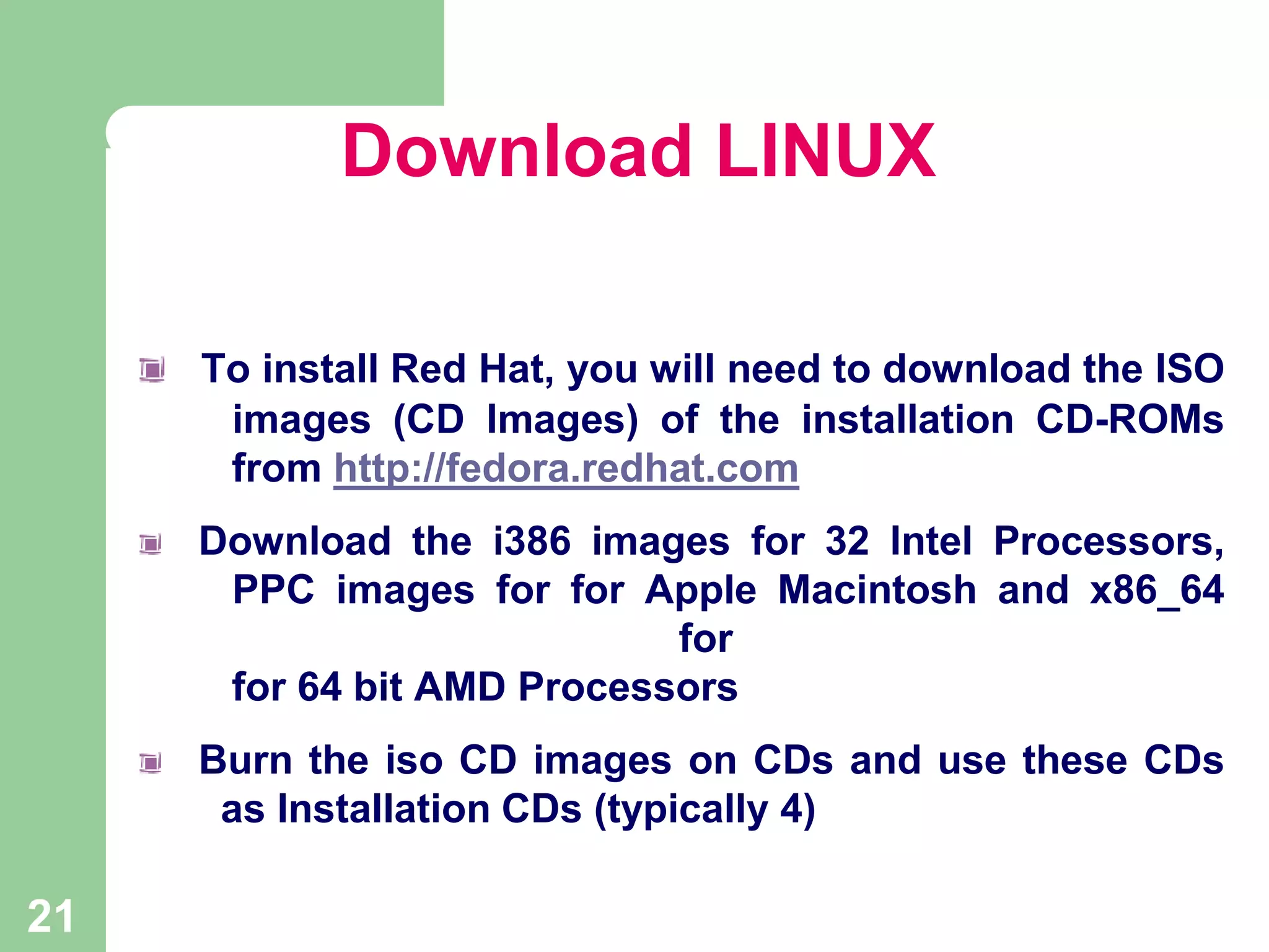 Download LINUX
To install Red Hat, you will need to download the ISO
images (CD Images) of the installation CD-ROMs
from http://fedora.redhat.com
Download the i386 images for 32 Intel Processors,
PPC images for for Apple Macintosh and x86_64
for
for 64 bit AMD Processors

Burn the iso CD images on CDs and use these CDs
as Installation CDs (typically 4)

21

 