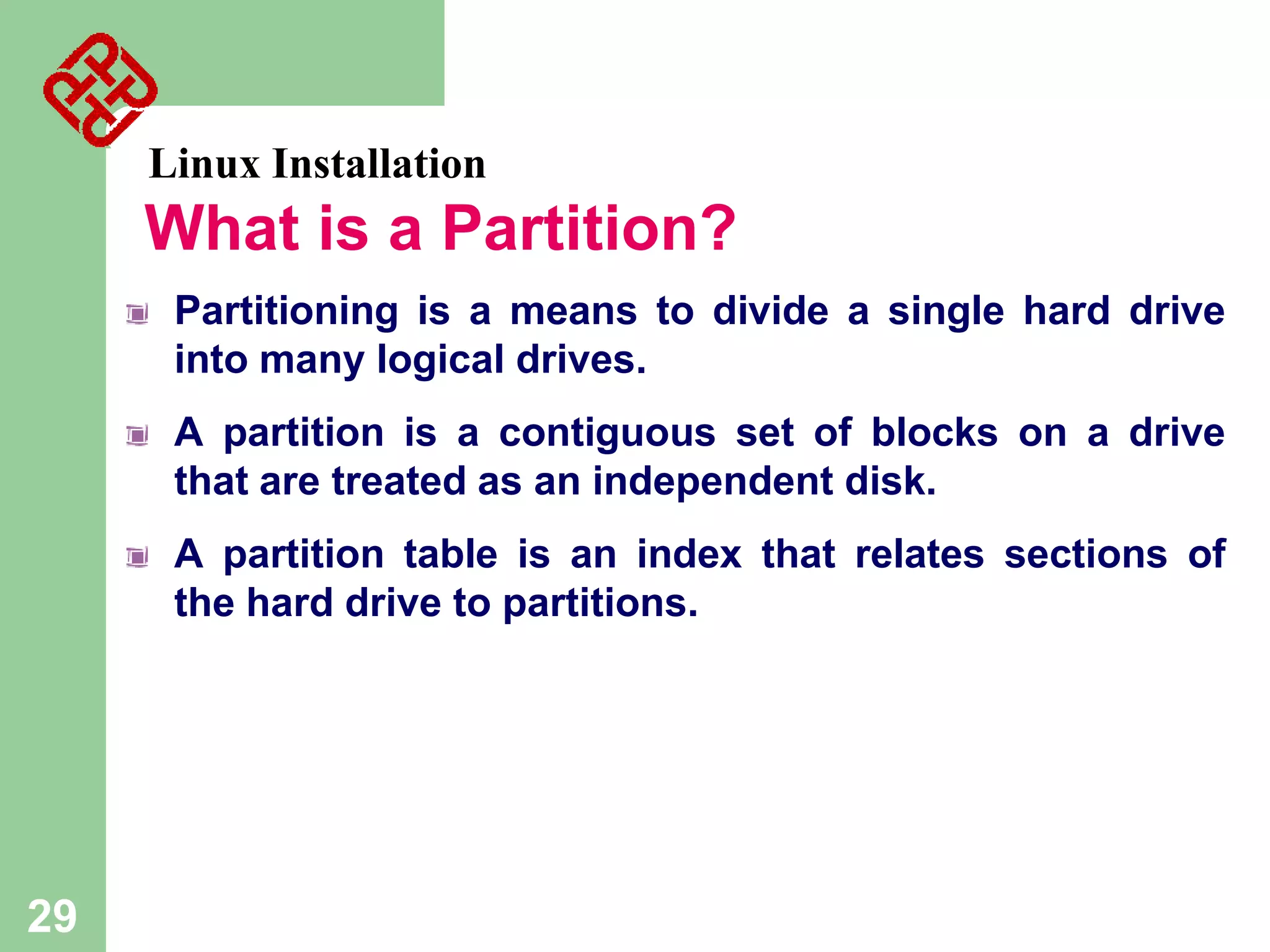 Linux Installation

What is a Partition?
Partitioning is a means to divide a single hard drive
into many logical drives.
A partition is a contiguous set of blocks on a drive
that are treated as an independent disk.

A partition table is an index that relates sections of
the hard drive to partitions.

29

 