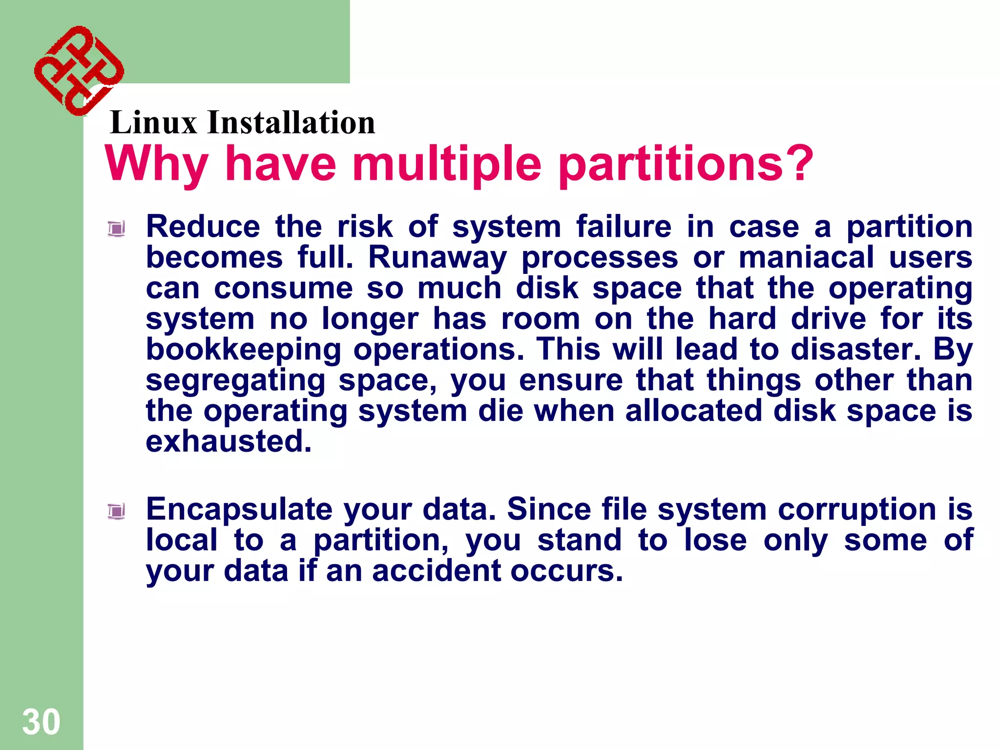 Linux Installation

Why have multiple partitions?
Reduce the risk of system failure in case a partition
becomes full. Runaway processes or maniacal users
can consume so much disk space that the operating
system no longer has room on the hard drive for its
bookkeeping operations. This will lead to disaster. By
segregating space, you ensure that things other than
the operating system die when allocated disk space is
exhausted.
Encapsulate your data. Since file system corruption is
local to a partition, you stand to lose only some of
your data if an accident occurs.

30

 