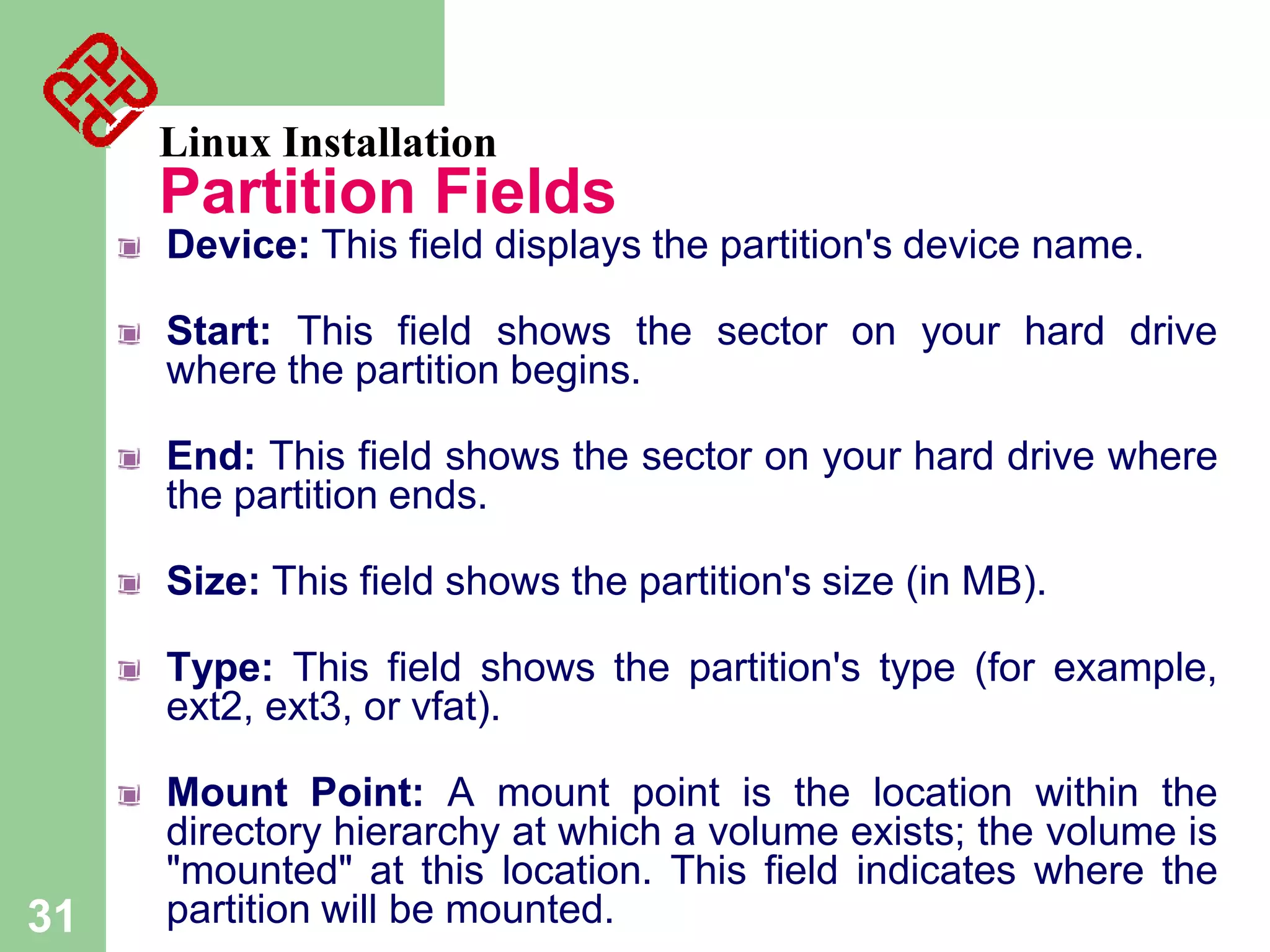 Linux Installation

Partition Fields
Device: This field displays the partition's device name.

Start: This field shows the sector on your hard drive
where the partition begins.
End: This field shows the sector on your hard drive where
the partition ends.
Size: This field shows the partition's size (in MB).
Type: This field shows the partition's type (for example,
ext2, ext3, or vfat).

31

Mount Point: A mount point is the location within the
directory hierarchy at which a volume exists; the volume is
"mounted" at this location. This field indicates where the
partition will be mounted.

 