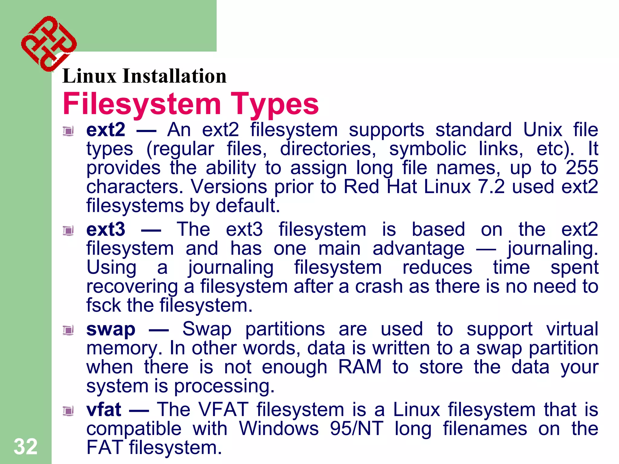 Linux Installation

Filesystem Types

32

ext2 — An ext2 filesystem supports standard Unix file
types (regular files, directories, symbolic links, etc). It
provides the ability to assign long file names, up to 255
characters. Versions prior to Red Hat Linux 7.2 used ext2
filesystems by default.
ext3 — The ext3 filesystem is based on the ext2
filesystem and has one main advantage — journaling.
Using a journaling filesystem reduces time spent
recovering a filesystem after a crash as there is no need to
fsck the filesystem.
swap — Swap partitions are used to support virtual
memory. In other words, data is written to a swap partition
when there is not enough RAM to store the data your
system is processing.
vfat — The VFAT filesystem is a Linux filesystem that is
compatible with Windows 95/NT long filenames on the
FAT filesystem.

 