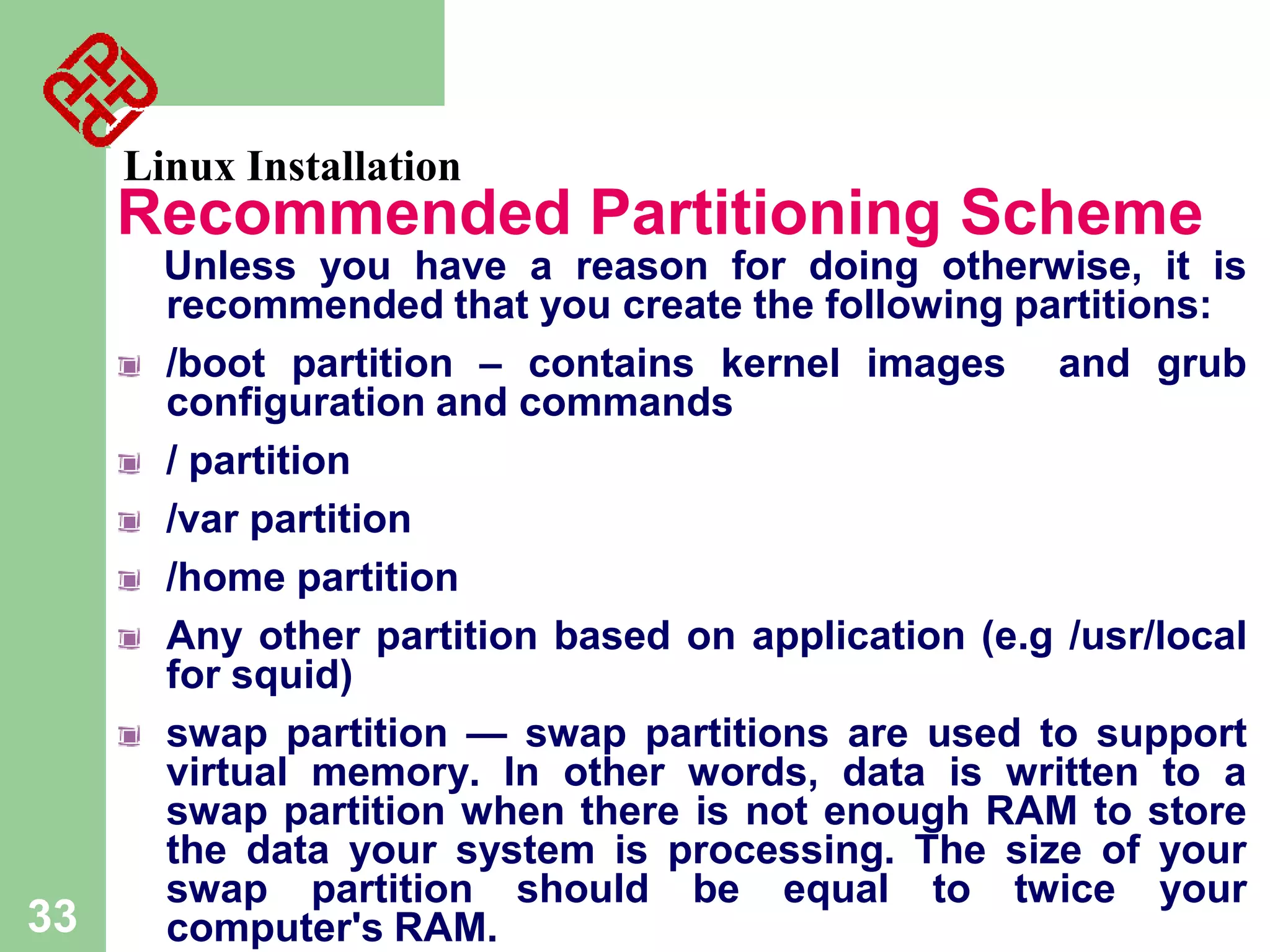 Linux Installation

Recommended Partitioning Scheme

33

Unless you have a reason for doing otherwise, it is
recommended that you create the following partitions:
/boot partition – contains kernel images and grub
configuration and commands
/ partition
/var partition
/home partition
Any other partition based on application (e.g /usr/local
for squid)
swap partition — swap partitions are used to support
virtual memory. In other words, data is written to a
swap partition when there is not enough RAM to store
the data your system is processing. The size of your
swap partition should be equal to twice your
computer's RAM.

 