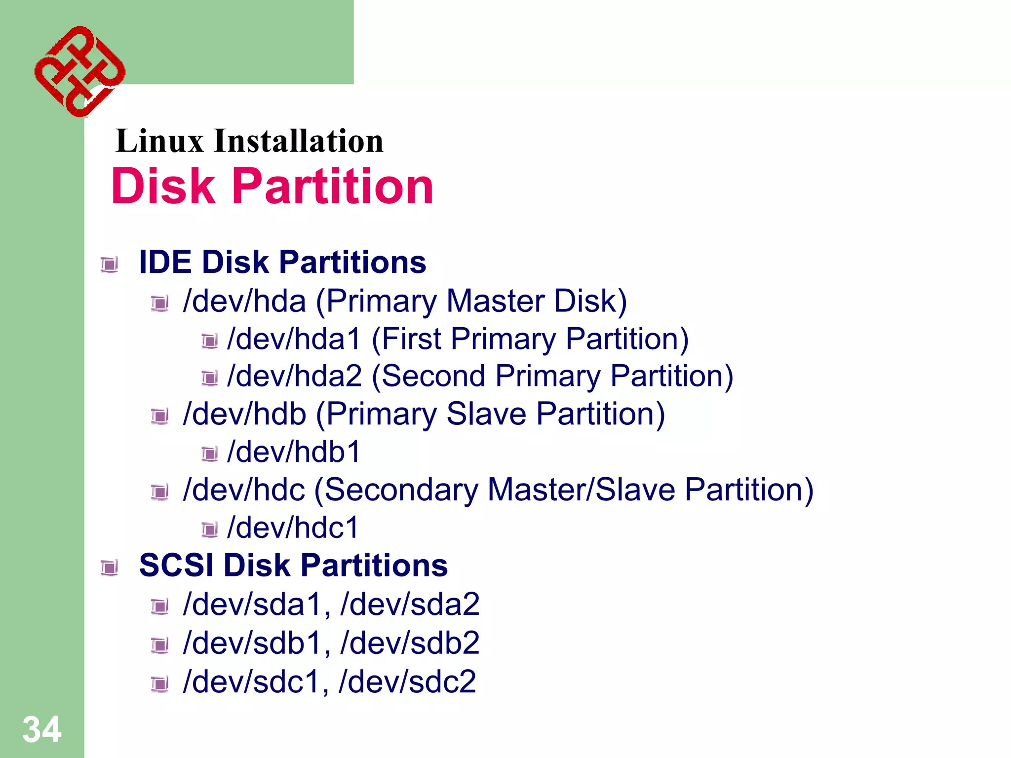 Linux Installation

Disk Partition
IDE Disk Partitions
/dev/hda (Primary Master Disk)
/dev/hda1 (First Primary Partition)
/dev/hda2 (Second Primary Partition)
/dev/hdb (Primary Slave Partition)
/dev/hdb1
/dev/hdc (Secondary Master/Slave Partition)
/dev/hdc1
SCSI Disk Partitions
/dev/sda1, /dev/sda2
/dev/sdb1, /dev/sdb2
/dev/sdc1, /dev/sdc2

34

 