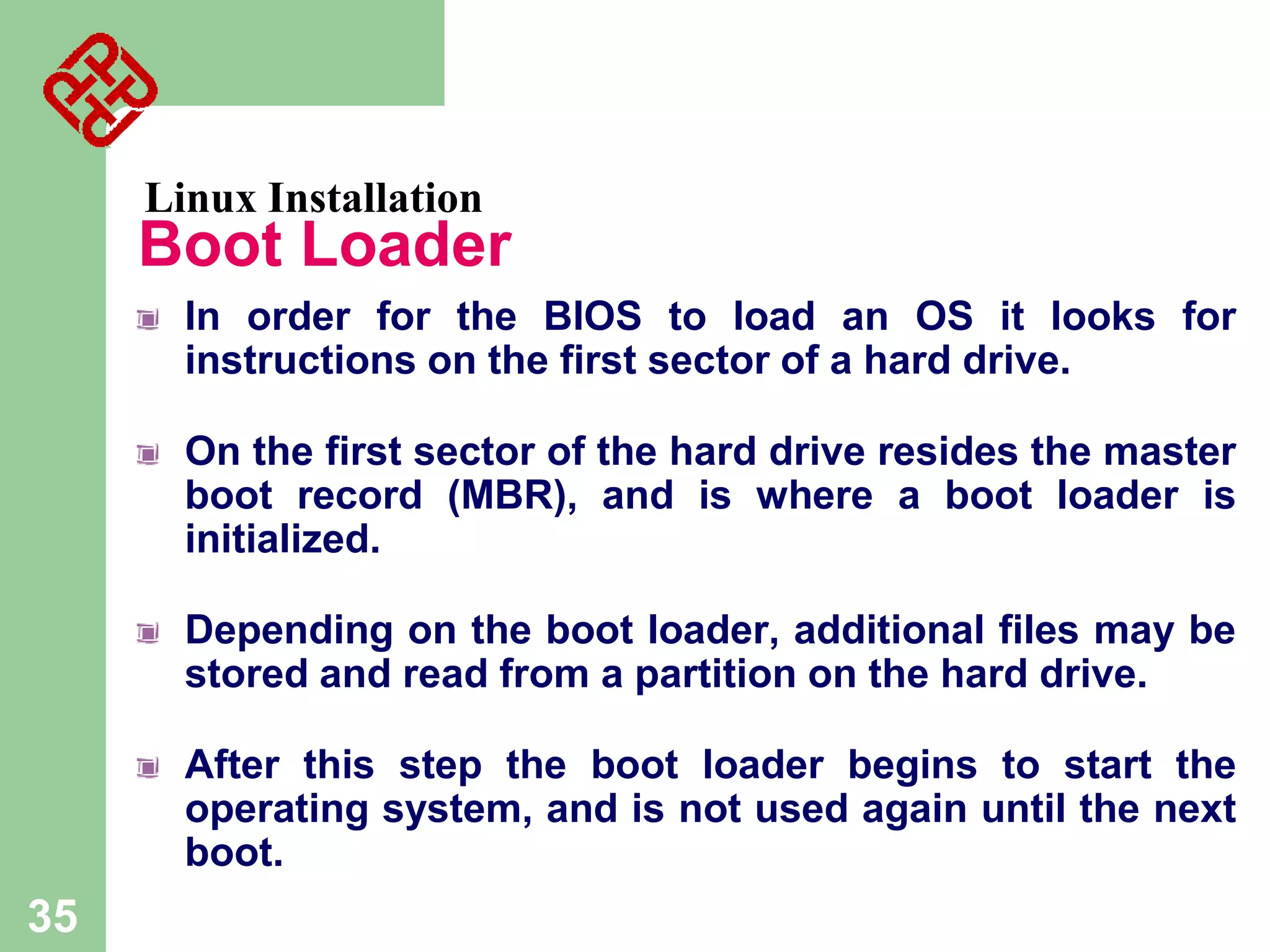 Linux Installation

Boot Loader
In order for the BIOS to load an OS it looks for
instructions on the first sector of a hard drive.
On the first sector of the hard drive resides the master
boot record (MBR), and is where a boot loader is
initialized.
Depending on the boot loader, additional files may be
stored and read from a partition on the hard drive.

After this step the boot loader begins to start the
operating system, and is not used again until the next
boot.

35

 