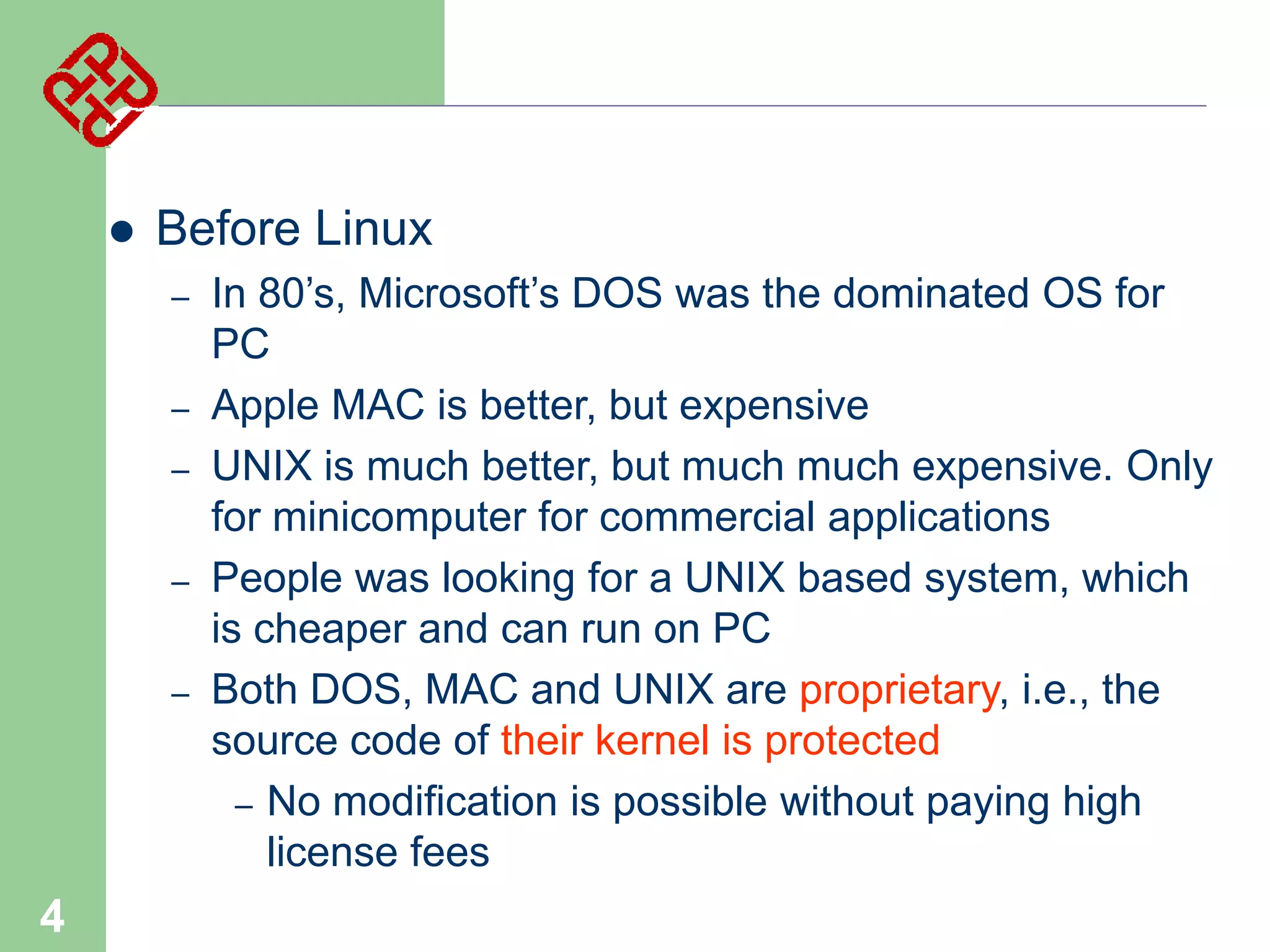 

Before Linux
–
–
–
–
–

4

In 80’s, Microsoft’s DOS was the dominated OS for
PC
Apple MAC is better, but expensive
UNIX is much better, but much much expensive. Only
for minicomputer for commercial applications
People was looking for a UNIX based system, which
is cheaper and can run on PC
Both DOS, MAC and UNIX are proprietary, i.e., the
source code of their kernel is protected
– No modification is possible without paying high
license fees

 