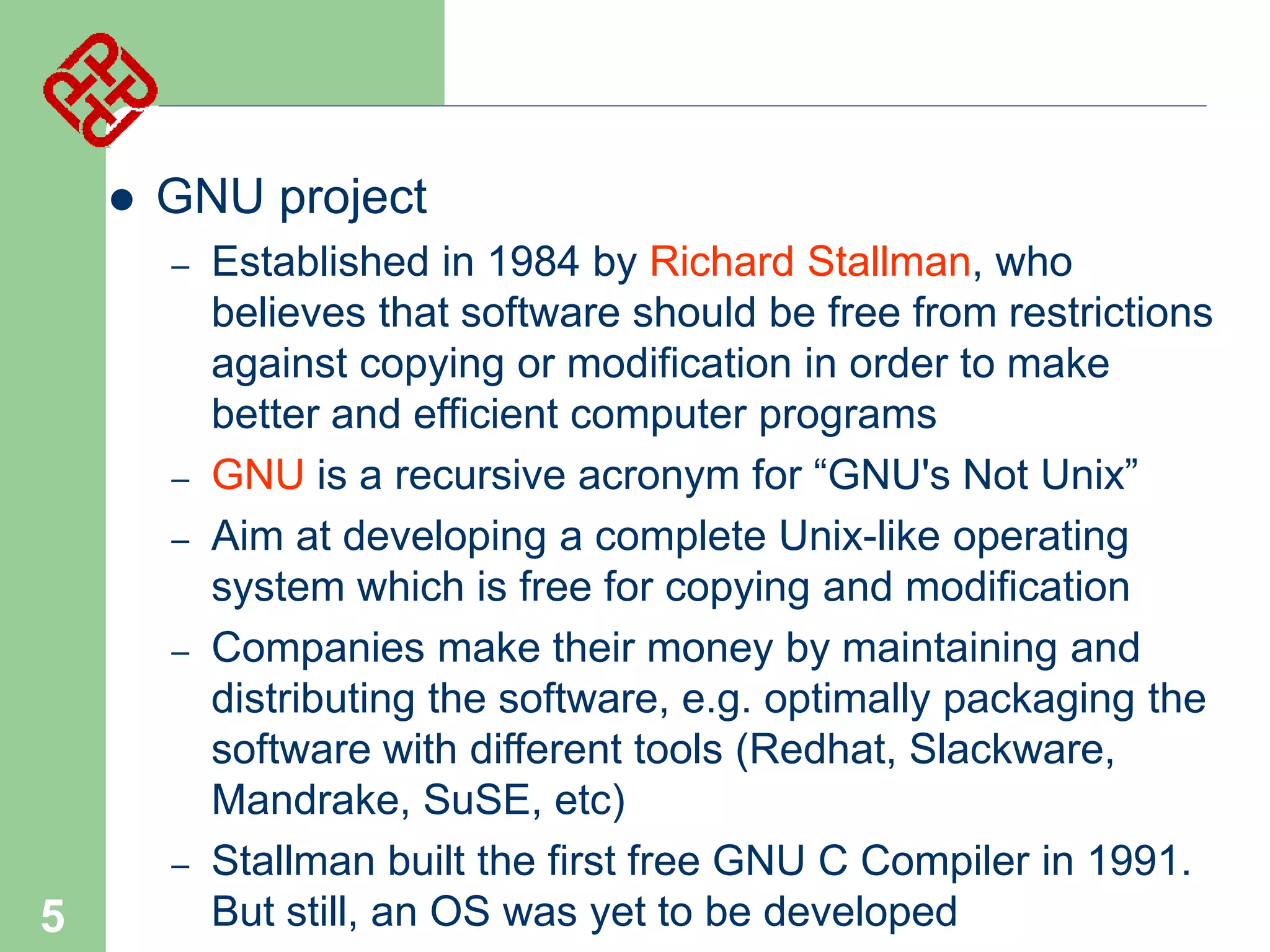 

GNU project
–

–
–
–

–

5

Established in 1984 by Richard Stallman, who
believes that software should be free from restrictions
against copying or modification in order to make
better and efficient computer programs
GNU is a recursive acronym for “GNU's Not Unix”
Aim at developing a complete Unix-like operating
system which is free for copying and modification
Companies make their money by maintaining and
distributing the software, e.g. optimally packaging the
software with different tools (Redhat, Slackware,
Mandrake, SuSE, etc)
Stallman built the first free GNU C Compiler in 1991.
But still, an OS was yet to be developed

 