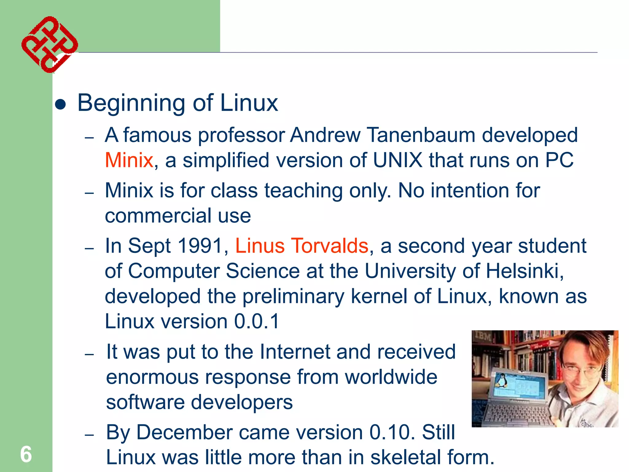 

Beginning of Linux
–
–
–

–

–

6

A famous professor Andrew Tanenbaum developed
Minix, a simplified version of UNIX that runs on PC
Minix is for class teaching only. No intention for
commercial use
In Sept 1991, Linus Torvalds, a second year student
of Computer Science at the University of Helsinki,
developed the preliminary kernel of Linux, known as
Linux version 0.0.1
It was put to the Internet and received
enormous response from worldwide
software developers
By December came version 0.10. Still
Linux was little more than in skeletal form.

 