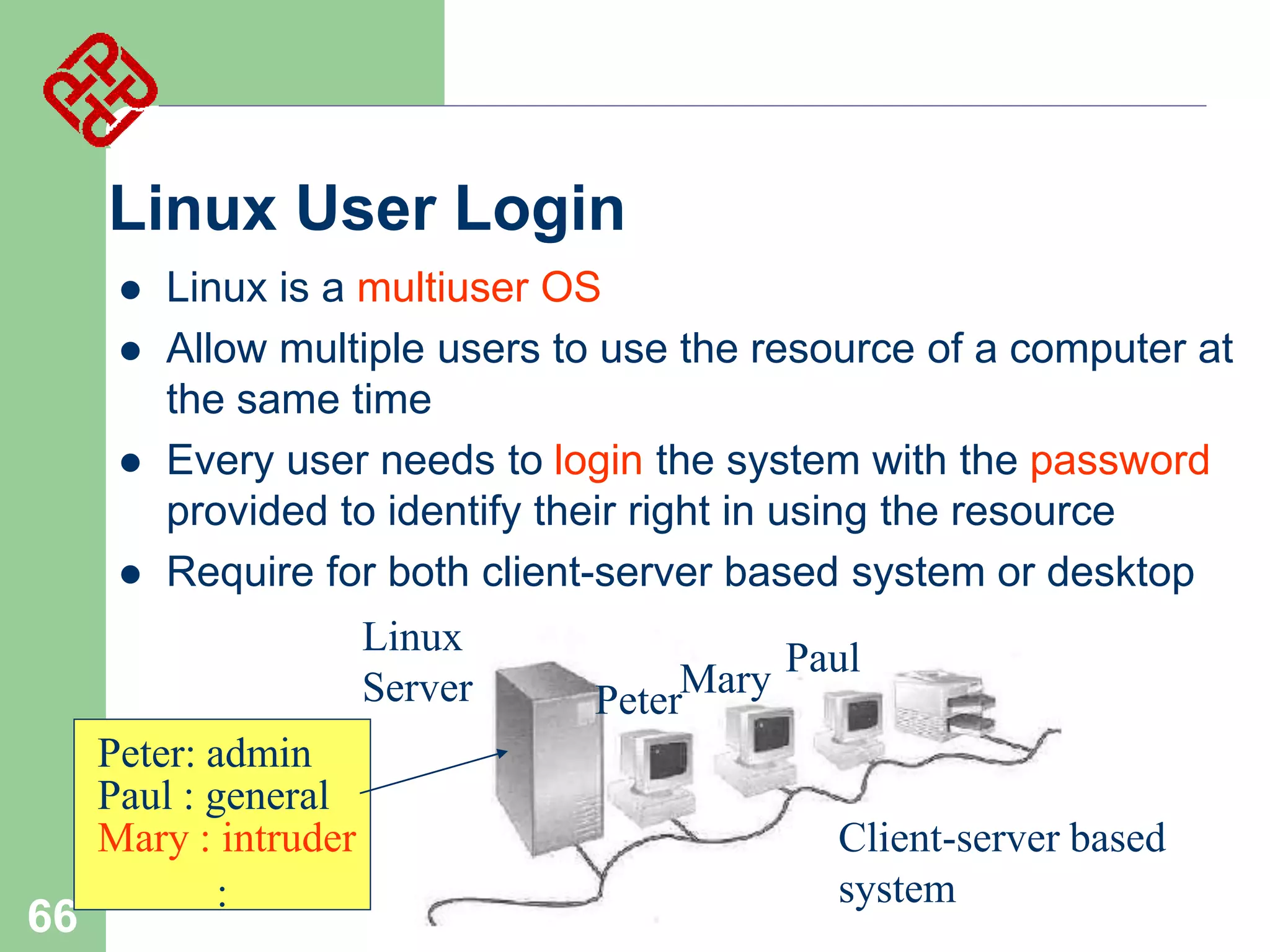Linux User Login






Linux is a multiuser OS
Allow multiple users to use the resource of a computer at
the same time
Every user needs to login the system with the password
provided to identify their right in using the resource
Require for both client-server based system or desktop
Linux
Server

66

Peter: admin
Paul : general
Mary : intruder
:

Mary Paul
Peter
Client-server based
system

 