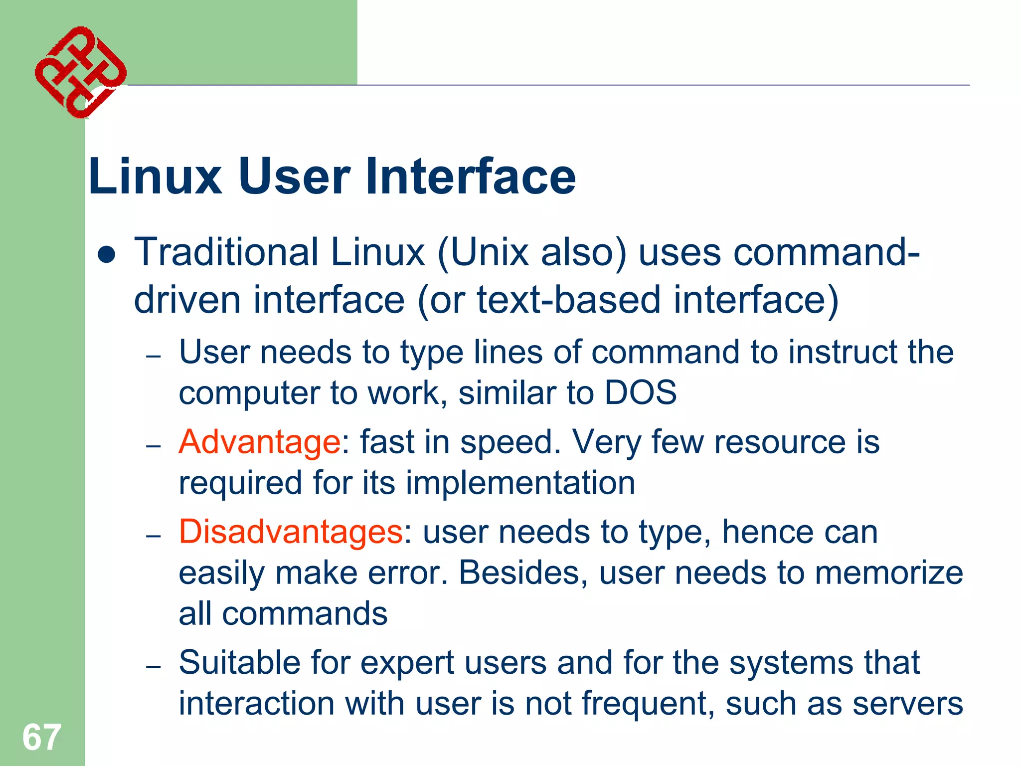 Linux User Interface


Traditional Linux (Unix also) uses commanddriven interface (or text-based interface)
–

–
–

–

67

User needs to type lines of command to instruct the
computer to work, similar to DOS
Advantage: fast in speed. Very few resource is
required for its implementation
Disadvantages: user needs to type, hence can
easily make error. Besides, user needs to memorize
all commands
Suitable for expert users and for the systems that
interaction with user is not frequent, such as servers

 