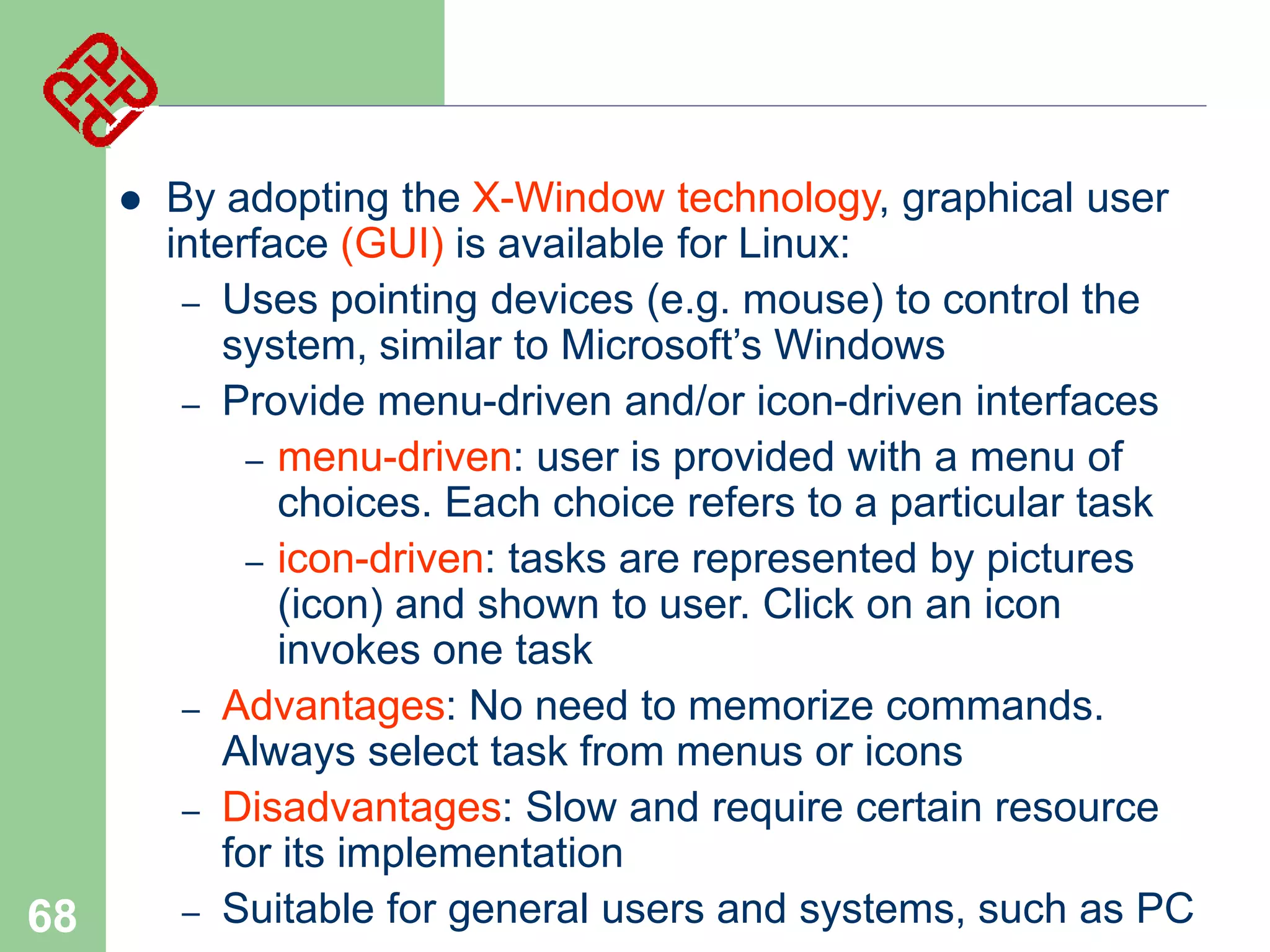

68

By adopting the X-Window technology, graphical user
interface (GUI) is available for Linux:
– Uses pointing devices (e.g. mouse) to control the
system, similar to Microsoft’s Windows
– Provide menu-driven and/or icon-driven interfaces
– menu-driven: user is provided with a menu of
choices. Each choice refers to a particular task
– icon-driven: tasks are represented by pictures
(icon) and shown to user. Click on an icon
invokes one task
– Advantages: No need to memorize commands.
Always select task from menus or icons
– Disadvantages: Slow and require certain resource
for its implementation
– Suitable for general users and systems, such as PC

 