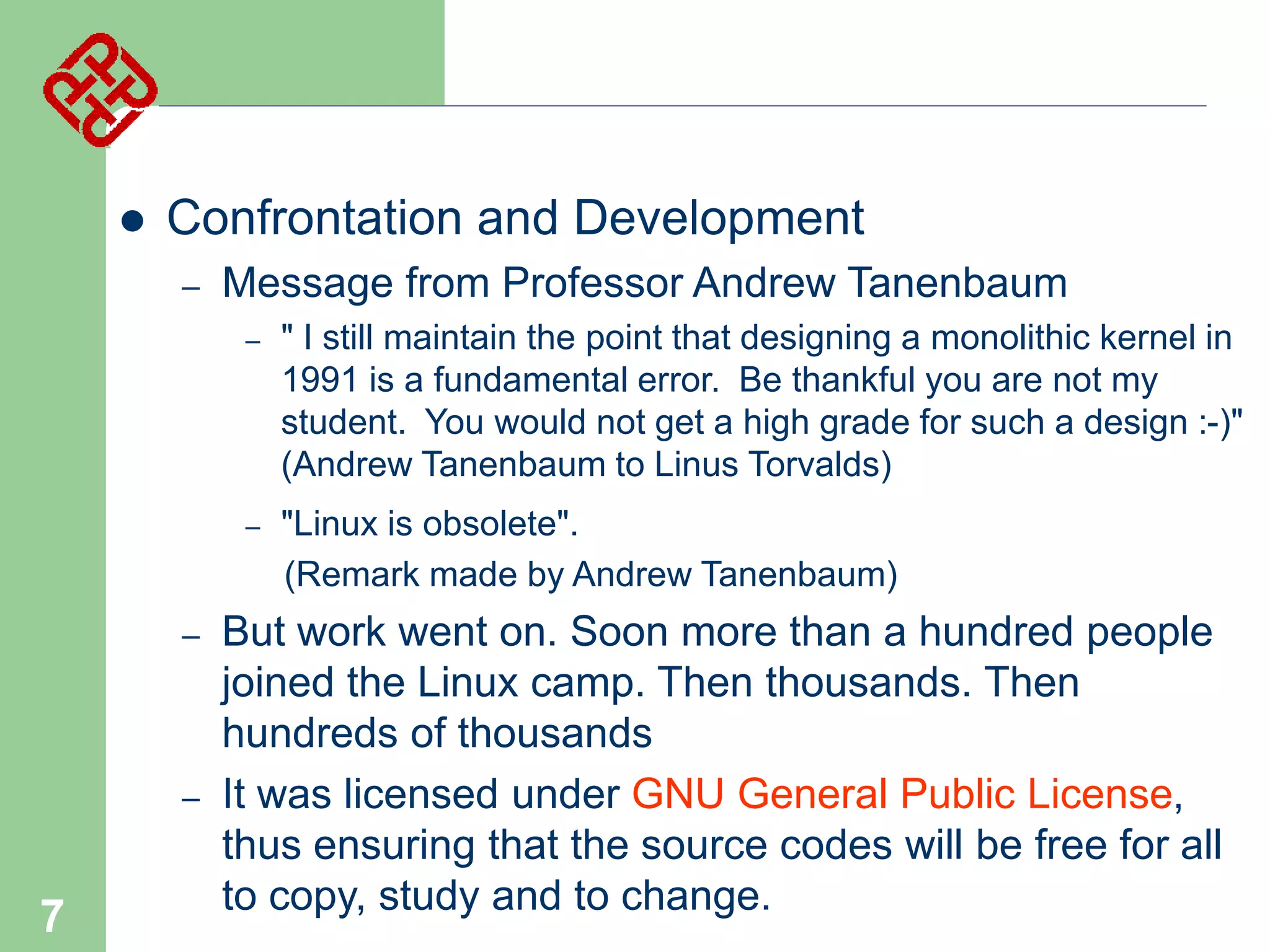 

Confrontation and Development
–

Message from Professor Andrew Tanenbaum
–

–

–

–

7

" I still maintain the point that designing a monolithic kernel in
1991 is a fundamental error. Be thankful you are not my
student. You would not get a high grade for such a design :-)"
(Andrew Tanenbaum to Linus Torvalds)
"Linux is obsolete".
(Remark made by Andrew Tanenbaum)

But work went on. Soon more than a hundred people
joined the Linux camp. Then thousands. Then
hundreds of thousands
It was licensed under GNU General Public License,
thus ensuring that the source codes will be free for all
to copy, study and to change.

 