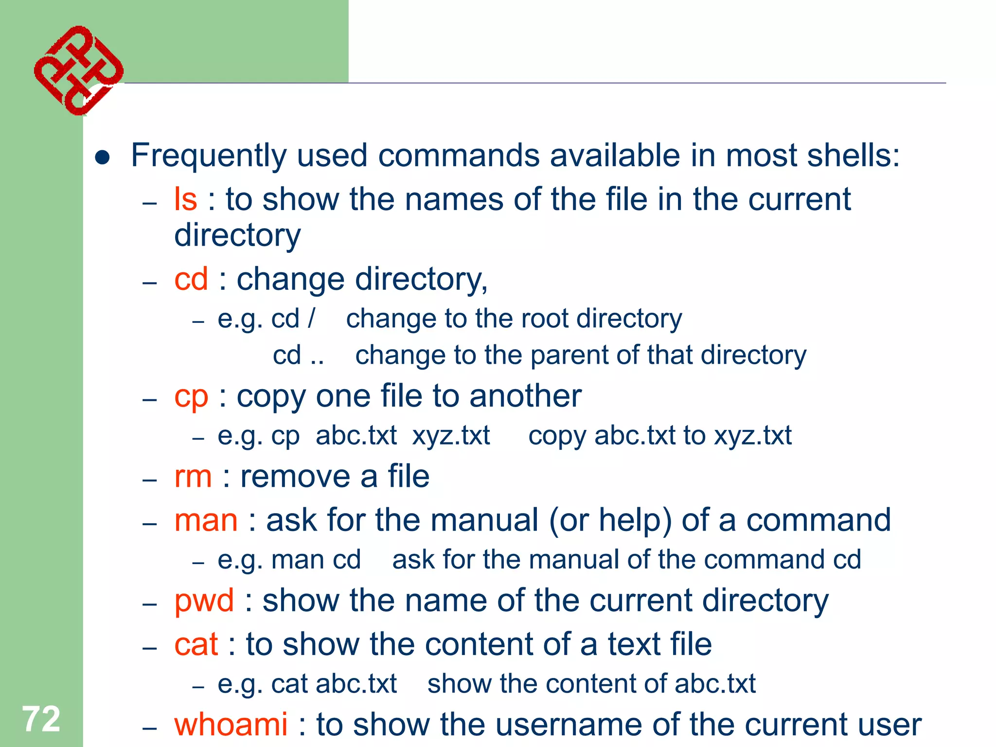 

Frequently used commands available in most shells:
– ls : to show the names of the file in the current
directory
– cd : change directory,
–

–

cp : copy one file to another
–

–
–

–
–

copy abc.txt to xyz.txt

e.g. man cd

ask for the manual of the command cd

pwd : show the name of the current directory
cat : to show the content of a text file
–

72

e.g. cp abc.txt xyz.txt

rm : remove a file
man : ask for the manual (or help) of a command
–

–

e.g. cd / change to the root directory
cd .. change to the parent of that directory

e.g. cat abc.txt

show the content of abc.txt

whoami : to show the username of the current user

 