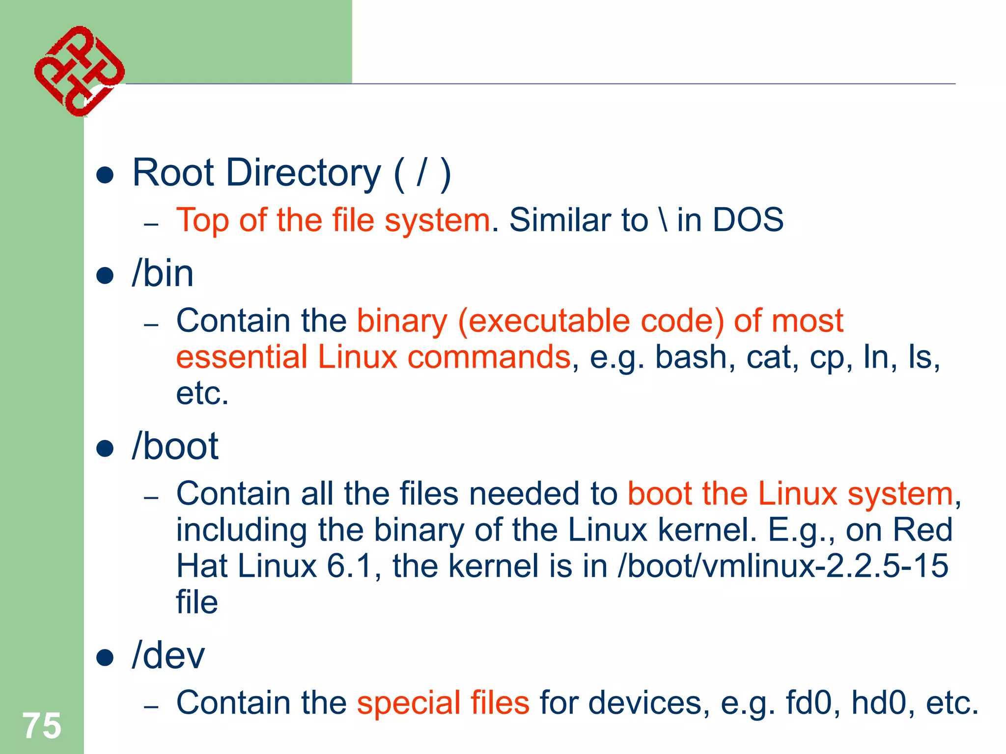 

Root Directory ( / )
–



/bin
–



75

Contain the binary (executable code) of most
essential Linux commands, e.g. bash, cat, cp, ln, ls,
etc.

/boot
–



Top of the file system. Similar to  in DOS

Contain all the files needed to boot the Linux system,
including the binary of the Linux kernel. E.g., on Red
Hat Linux 6.1, the kernel is in /boot/vmlinux-2.2.5-15
file

/dev
–

Contain the special files for devices, e.g. fd0, hd0, etc.

 