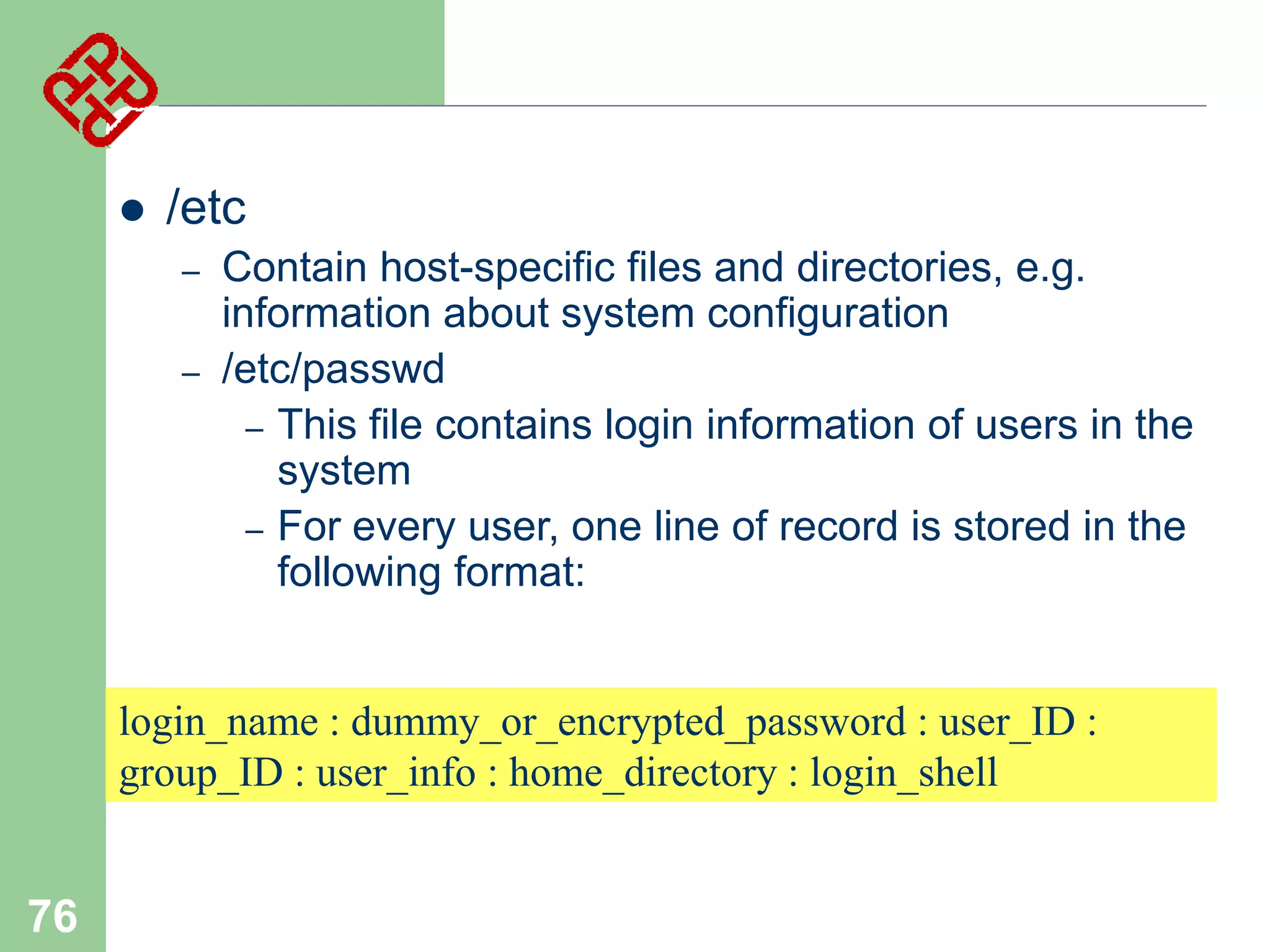 

/etc
–
–

Contain host-specific files and directories, e.g.
information about system configuration
/etc/passwd
– This file contains login information of users in the
system
– For every user, one line of record is stored in the
following format:

login_name : dummy_or_encrypted_password : user_ID :
group_ID : user_info : home_directory : login_shell

76

 