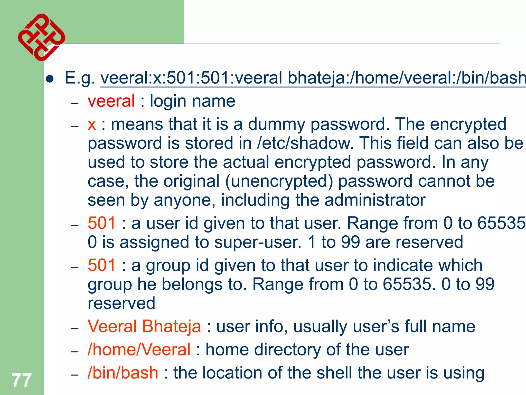 

77

E.g. veeral:x:501:501:veeral bhateja:/home/veeral:/bin/bash
– veeral : login name
– x : means that it is a dummy password. The encrypted
password is stored in /etc/shadow. This field can also be
used to store the actual encrypted password. In any
case, the original (unencrypted) password cannot be
seen by anyone, including the administrator
– 501 : a user id given to that user. Range from 0 to 65535
0 is assigned to super-user. 1 to 99 are reserved
– 501 : a group id given to that user to indicate which
group he belongs to. Range from 0 to 65535. 0 to 99
reserved
– Veeral Bhateja : user info, usually user’s full name
– /home/Veeral : home directory of the user
– /bin/bash : the location of the shell the user is using

 