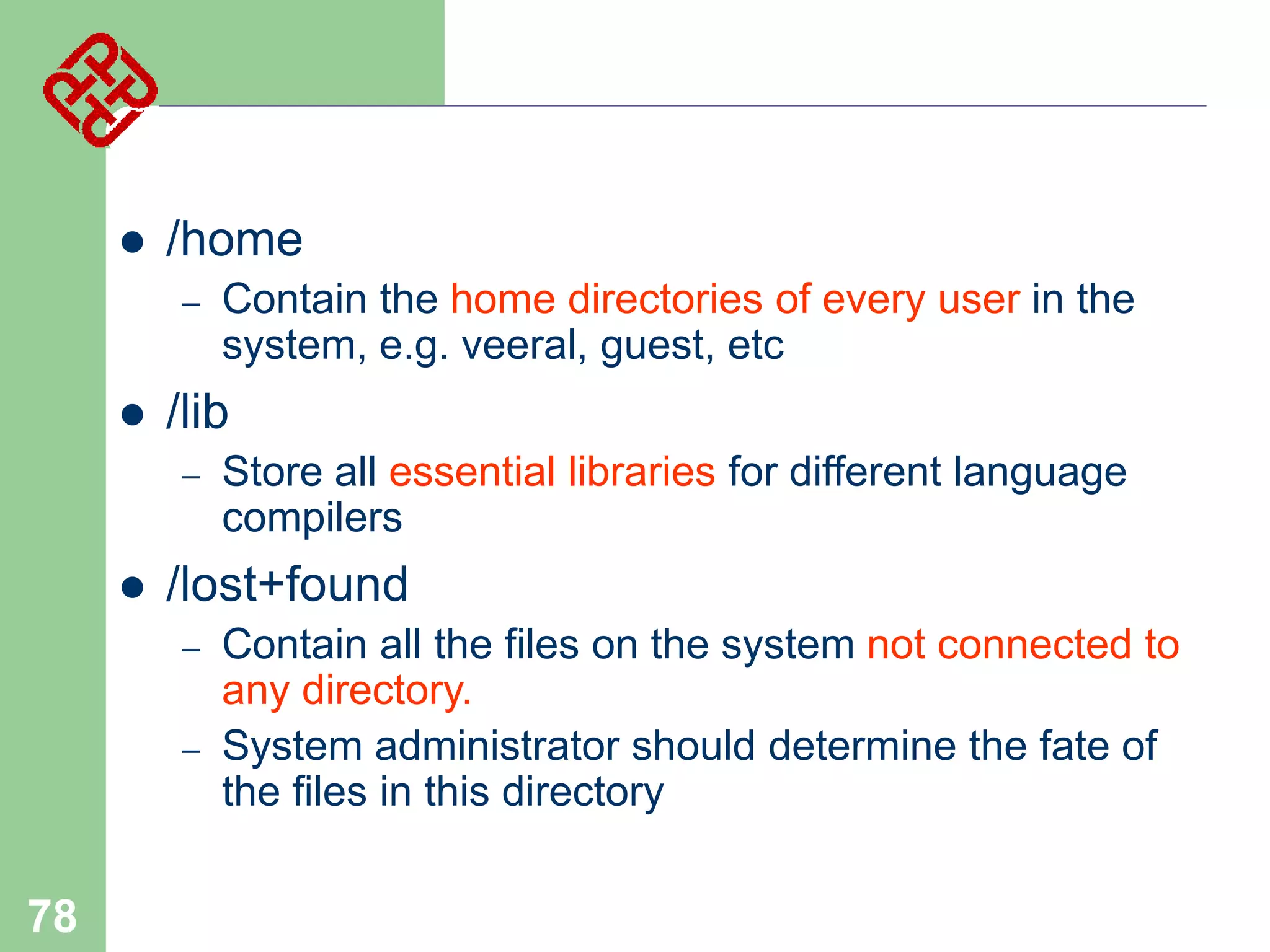 

/home
–



/lib
–



Store all essential libraries for different language
compilers

/lost+found
–
–

78

Contain the home directories of every user in the
system, e.g. veeral, guest, etc

Contain all the files on the system not connected to
any directory.
System administrator should determine the fate of
the files in this directory

 