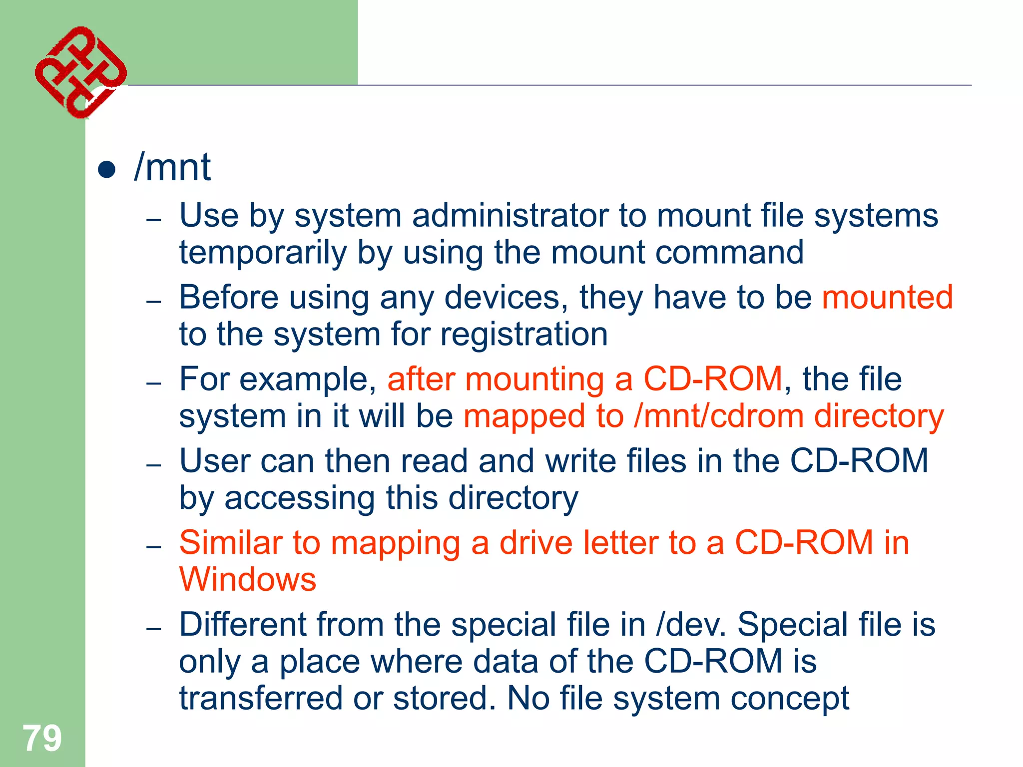 

/mnt
–
–
–
–
–

–

79

Use by system administrator to mount file systems
temporarily by using the mount command
Before using any devices, they have to be mounted
to the system for registration
For example, after mounting a CD-ROM, the file
system in it will be mapped to /mnt/cdrom directory
User can then read and write files in the CD-ROM
by accessing this directory
Similar to mapping a drive letter to a CD-ROM in
Windows
Different from the special file in /dev. Special file is
only a place where data of the CD-ROM is
transferred or stored. No file system concept

 