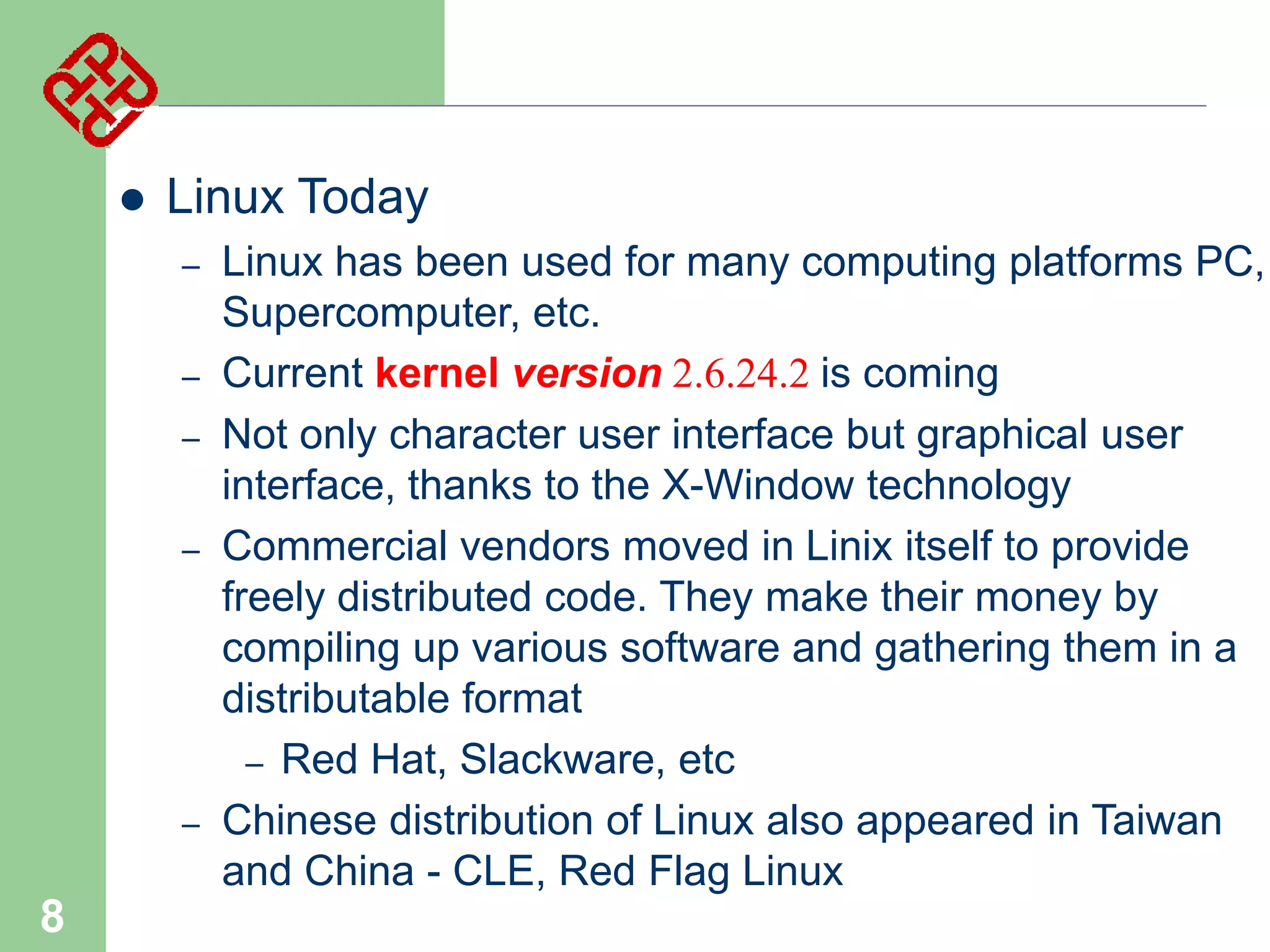 

Linux Today
–
–
–

–

–

8

Linux has been used for many computing platforms PC,
Supercomputer, etc.
Current kernel version 2.6.24.2 is coming
Not only character user interface but graphical user
interface, thanks to the X-Window technology
Commercial vendors moved in Linix itself to provide
freely distributed code. They make their money by
compiling up various software and gathering them in a
distributable format
– Red Hat, Slackware, etc
Chinese distribution of Linux also appeared in Taiwan
and China - CLE, Red Flag Linux

 