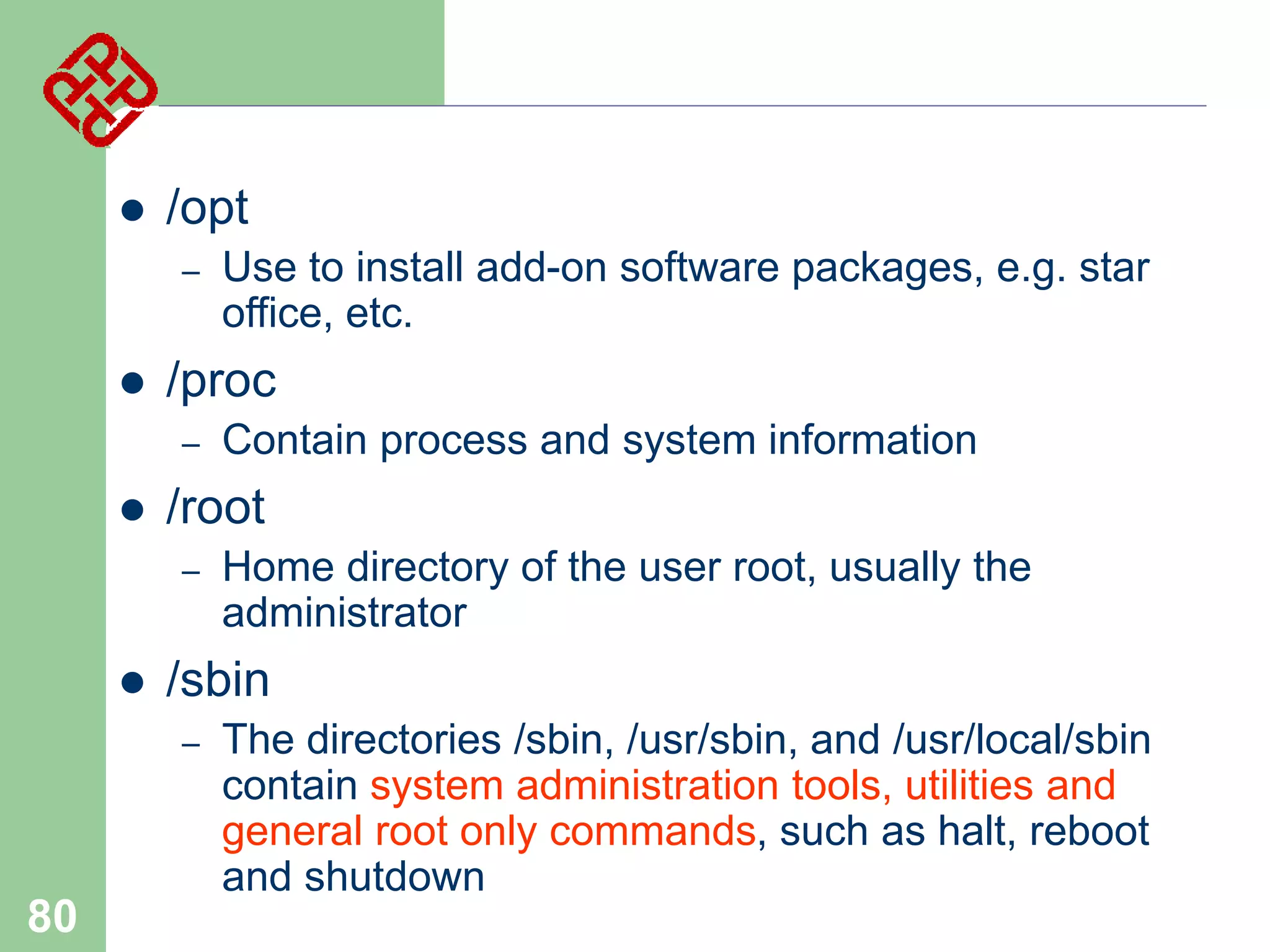 

/opt
–



/proc
–



Home directory of the user root, usually the
administrator

/sbin
–

80

Contain process and system information

/root
–



Use to install add-on software packages, e.g. star
office, etc.

The directories /sbin, /usr/sbin, and /usr/local/sbin
contain system administration tools, utilities and
general root only commands, such as halt, reboot
and shutdown

 