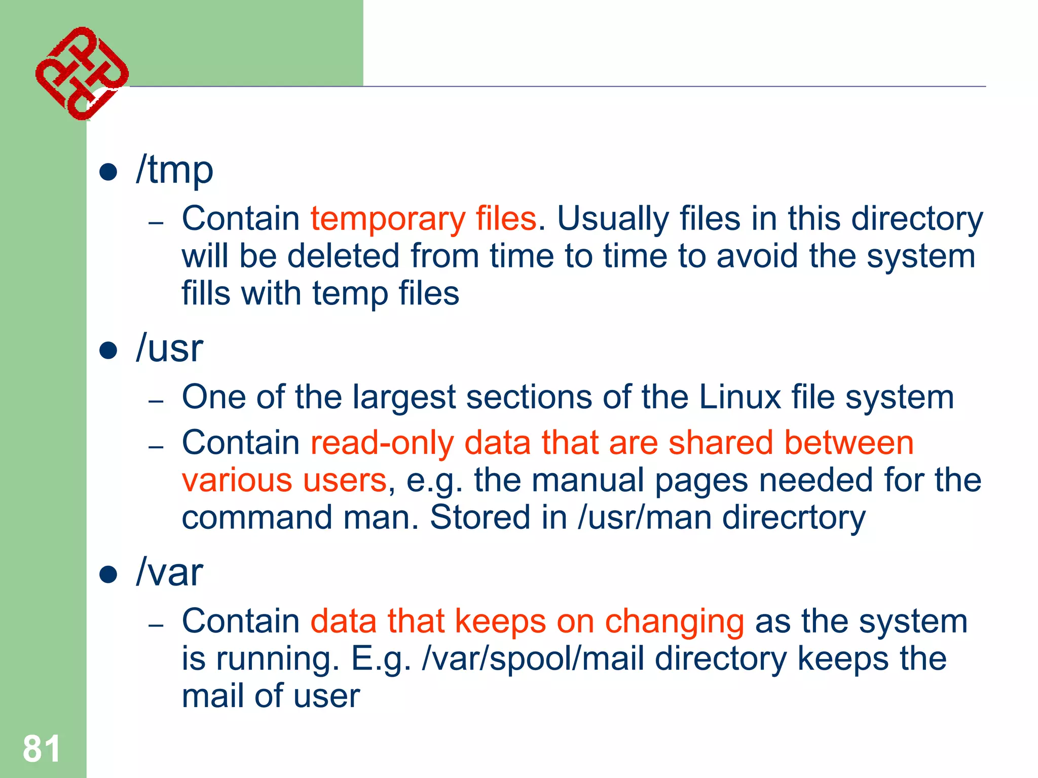 

/tmp
–



/usr
–

–



One of the largest sections of the Linux file system
Contain read-only data that are shared between
various users, e.g. the manual pages needed for the
command man. Stored in /usr/man direcrtory

/var
–

81

Contain temporary files. Usually files in this directory
will be deleted from time to time to avoid the system
fills with temp files

Contain data that keeps on changing as the system
is running. E.g. /var/spool/mail directory keeps the
mail of user

 