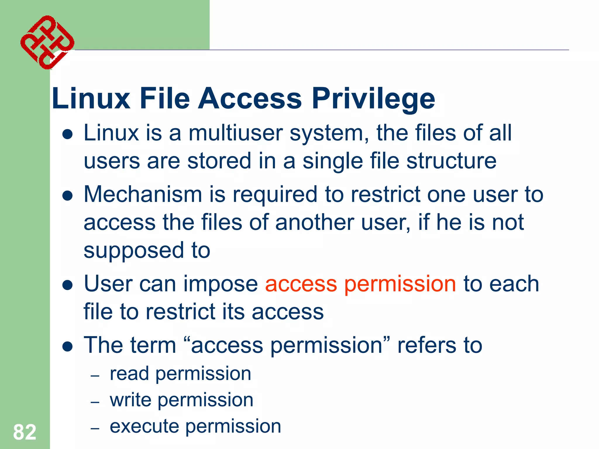Linux File Access Privilege






Linux is a multiuser system, the files of all
users are stored in a single file structure
Mechanism is required to restrict one user to
access the files of another user, if he is not
supposed to
User can impose access permission to each
file to restrict its access
The term “access permission” refers to
–
–

82

–

read permission
write permission
execute permission

 